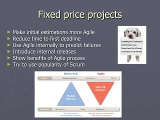Fixed price projects Make initial estimations more Agile Reduce time to first deadline Use Agile internally to predict failures Introduce internal releases Show benefits of Agile process Try to use popularity of Scrum 