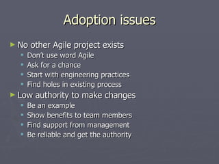 Adoption issues No other Agile project exists Don’t use word Agile Ask for a chance Start with engineering practices Find holes in existing process Low authority to make changes Be an example Show benefits to team members Find support from management Be reliable and get the authority 