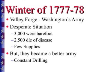 Winter of 1777-78 Valley Forge - Washington’s Army Desperate Situation 3,000 were barefoot 2,500 die of disease Few Supplies But, they became a better army Constant Drilling 