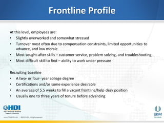 Frontline Profile
At this level, employees are:
• Slightly overworked and somewhat stressed
• Turnover most often due to compensation constraints, limited opportunities to
    advance, and low morale
• Most sought-after skills – customer service, problem solving, and troubleshooting,
• Most difficult skill to find – ability to work under pressure

Recruiting baseline
• A two- or four- year college degree
• Certifications and/or some experience desirable
• An average of 5.5 weeks to fill a vacant frontline/help desk position
• Usually one to three years of tenure before advancing
 