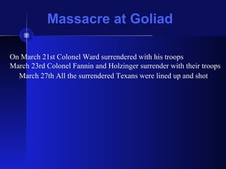 Massacre at Goliad
On March 21st Colonel Ward surrendered with his troops
March 23rd Colonel Fannin and Holzinger surrender with their troops
March 27th All the surrendered Texans were lined up and shot
 