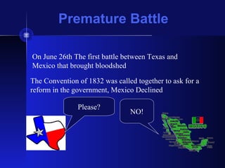 Premature Battle
On June 26th The first battle between Texas and
Mexico that brought bloodshed
The Convention of 1832 was called together to ask for a
reform in the government, Mexico Declined
Please?
NO!
 