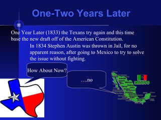 One-Two Years Later
One Year Later (1833) the Texans try again and this time
base the new draft off of the American Constitution.
How About Now?
….no
In 1834 Stephen Austin was thrown in Jail, for no
apparent reason, after going to Mexico to try to solve
the issue without fighting.
 