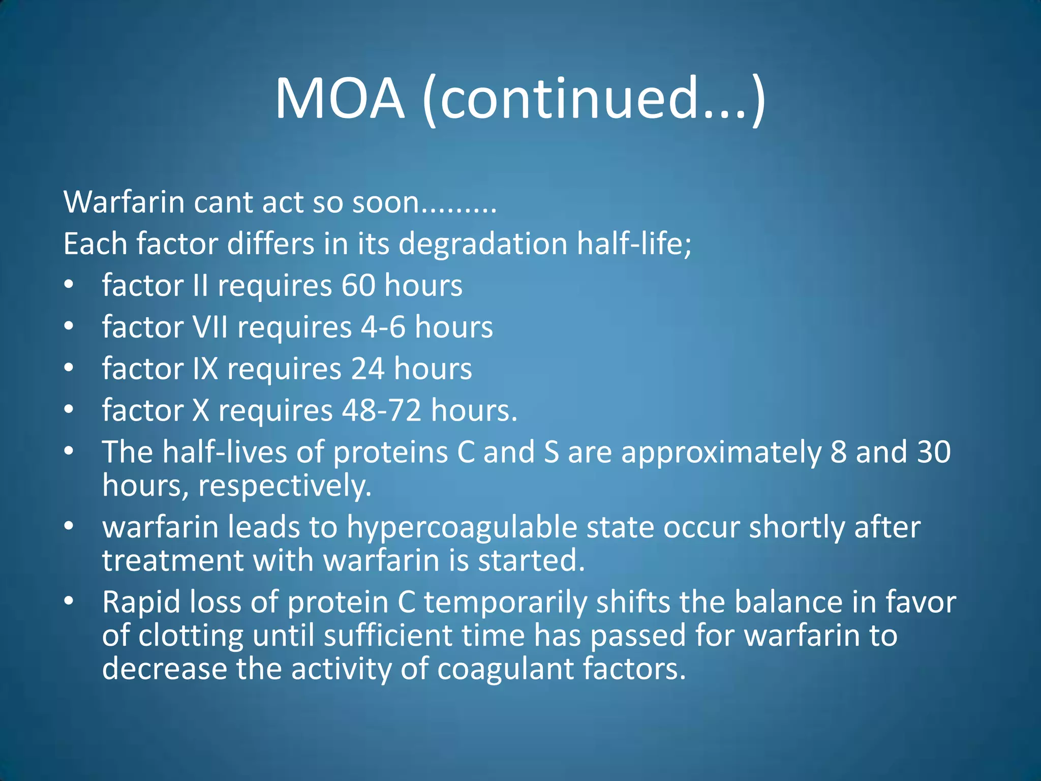 MOA (continued...)
Warfarin cant act so soon.........
Each factor differs in its degradation half-life;
• factor II requires 60 hours
• factor VII requires 4-6 hours
• factor IX requires 24 hours
• factor X requires 48-72 hours.
• The half-lives of proteins C and S are approximately 8 and 30
  hours, respectively.
• warfarin leads to hypercoagulable state occur shortly after
  treatment with warfarin is started.
• Rapid loss of protein C temporarily shifts the balance in favor
  of clotting until sufficient time has passed for warfarin to
  decrease the activity of coagulant factors.
 