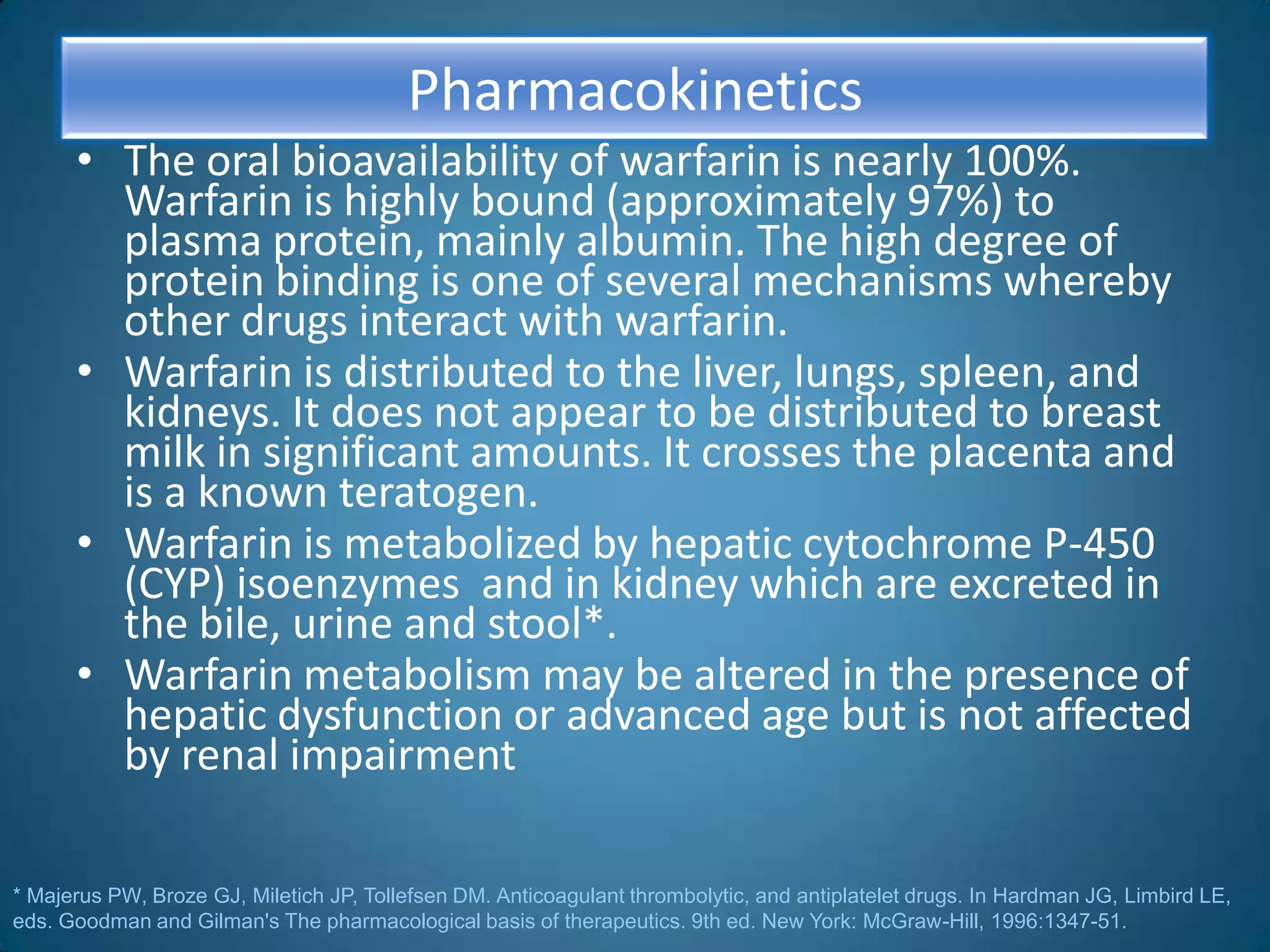 Pharmacokinetics
      • The oral bioavailability of warfarin is nearly 100%.
        Warfarin is highly bound (approximately 97%) to
        plasma protein, mainly albumin. The high degree of
        protein binding is one of several mechanisms whereby
        other drugs interact with warfarin.
      • Warfarin is distributed to the liver, lungs, spleen, and
        kidneys. It does not appear to be distributed to breast
        milk in significant amounts. It crosses the placenta and
        is a known teratogen.
      • Warfarin is metabolized by hepatic cytochrome P-450
        (CYP) isoenzymes and in kidney which are excreted in
        the bile, urine and stool*.
      • Warfarin metabolism may be altered in the presence of
        hepatic dysfunction or advanced age but is not affected
        by renal impairment

* Majerus PW, Broze GJ, Miletich JP, Tollefsen DM. Anticoagulant thrombolytic, and antiplatelet drugs. In Hardman JG, Limbird LE,
eds. Goodman and Gilman's The pharmacological basis of therapeutics. 9th ed. New York: McGraw-Hill, 1996:1347-51.
 
