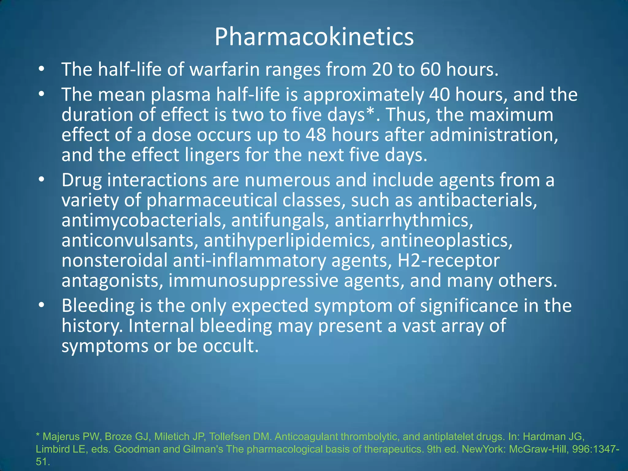 Pharmacokinetics
• The half-life of warfarin ranges from 20 to 60 hours.
• The mean plasma half-life is approximately 40 hours, and the
  duration of effect is two to five days*. Thus, the maximum
  effect of a dose occurs up to 48 hours after administration,
  and the effect lingers for the next five days.
• Drug interactions are numerous and include agents from a
  variety of pharmaceutical classes, such as antibacterials,
  antimycobacterials, antifungals, antiarrhythmics,
  anticonvulsants, antihyperlipidemics, antineoplastics,
  nonsteroidal anti-inflammatory agents, H2-receptor
  antagonists, immunosuppressive agents, and many others.
• Bleeding is the only expected symptom of significance in the
  history. Internal bleeding may present a vast array of
  symptoms or be occult.



* Majerus PW, Broze GJ, Miletich JP, Tollefsen DM. Anticoagulant thrombolytic, and antiplatelet drugs. In: Hardman JG,
Limbird LE, eds. Goodman and Gilman's The pharmacological basis of therapeutics. 9th ed. NewYork: McGraw-Hill, 996:1347-
51.
 