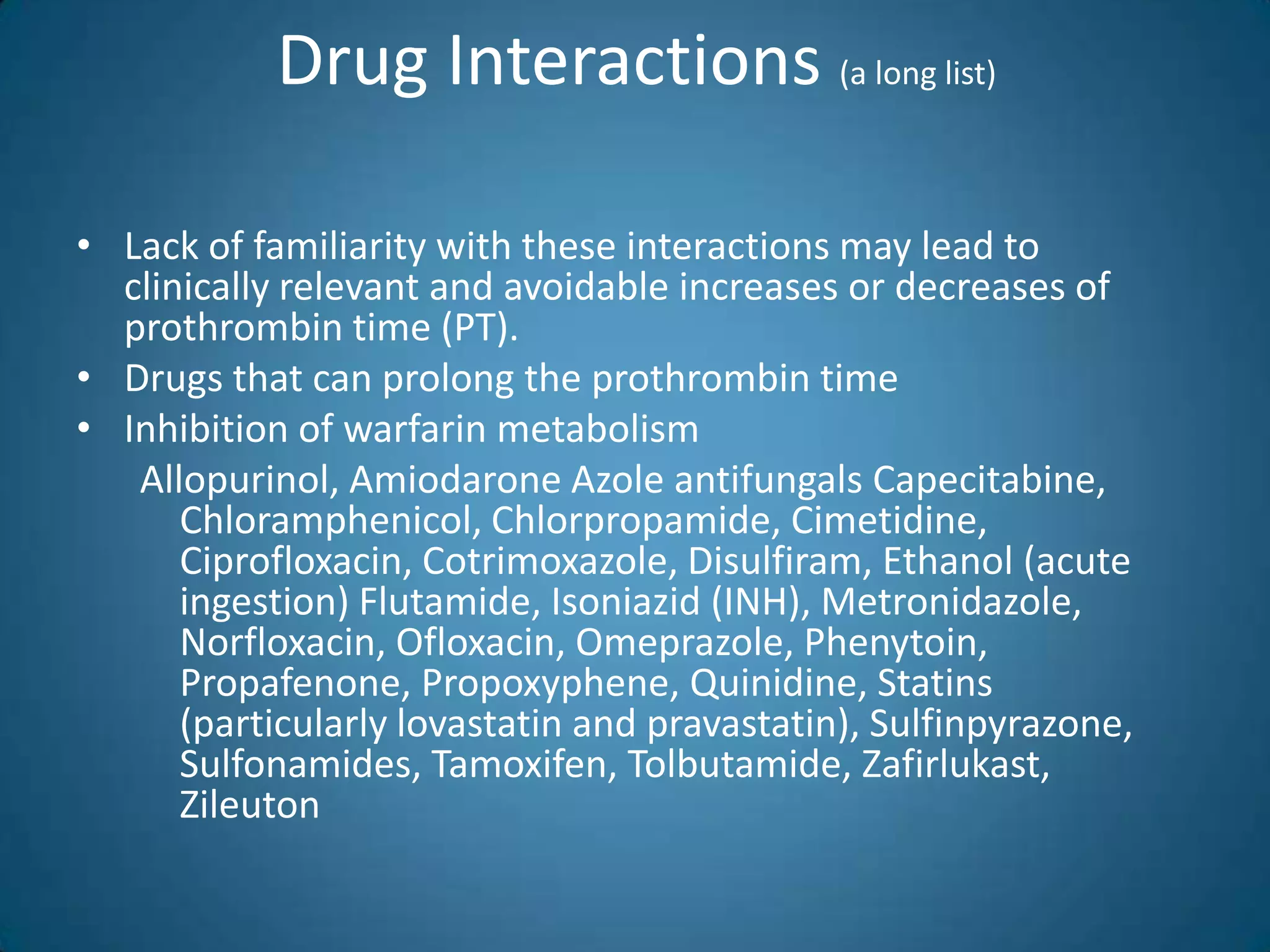 Drug Interactions (a long list)

• Lack of familiarity with these interactions may lead to
  clinically relevant and avoidable increases or decreases of
  prothrombin time (PT).
• Drugs that can prolong the prothrombin time
• Inhibition of warfarin metabolism
   Allopurinol, Amiodarone Azole antifungals Capecitabine,
      Chloramphenicol, Chlorpropamide, Cimetidine,
      Ciprofloxacin, Cotrimoxazole, Disulfiram, Ethanol (acute
      ingestion) Flutamide, Isoniazid (INH), Metronidazole,
      Norfloxacin, Ofloxacin, Omeprazole, Phenytoin,
      Propafenone, Propoxyphene, Quinidine, Statins
      (particularly lovastatin and pravastatin), Sulfinpyrazone,
      Sulfonamides, Tamoxifen, Tolbutamide, Zafirlukast,
      Zileuton
 