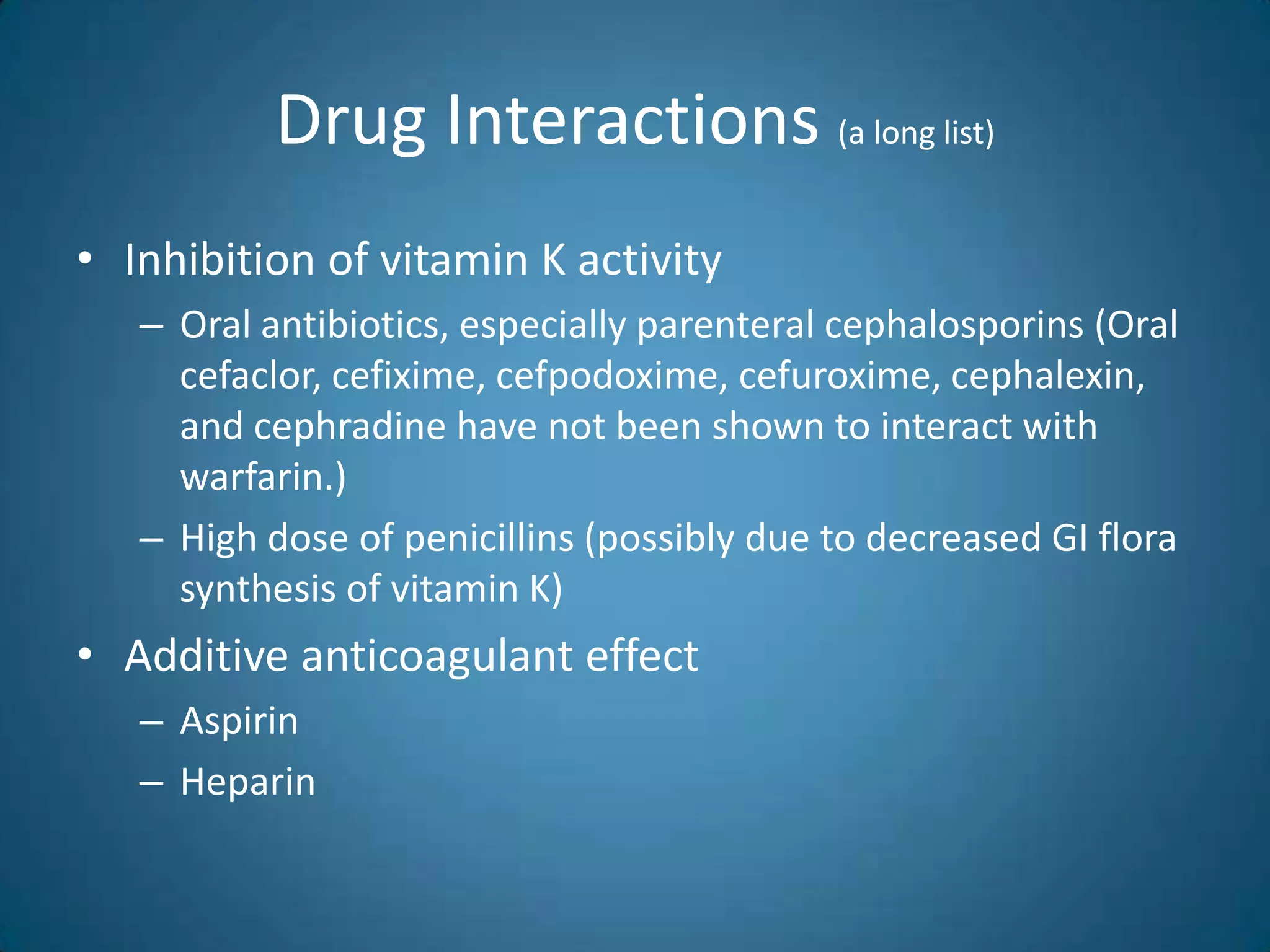 Drug Interactions (a long list)
• Inhibition of vitamin K activity
   – Oral antibiotics, especially parenteral cephalosporins (Oral
     cefaclor, cefixime, cefpodoxime, cefuroxime, cephalexin,
     and cephradine have not been shown to interact with
     warfarin.)
   – High dose of penicillins (possibly due to decreased GI flora
     synthesis of vitamin K)
• Additive anticoagulant effect
   – Aspirin
   – Heparin
 