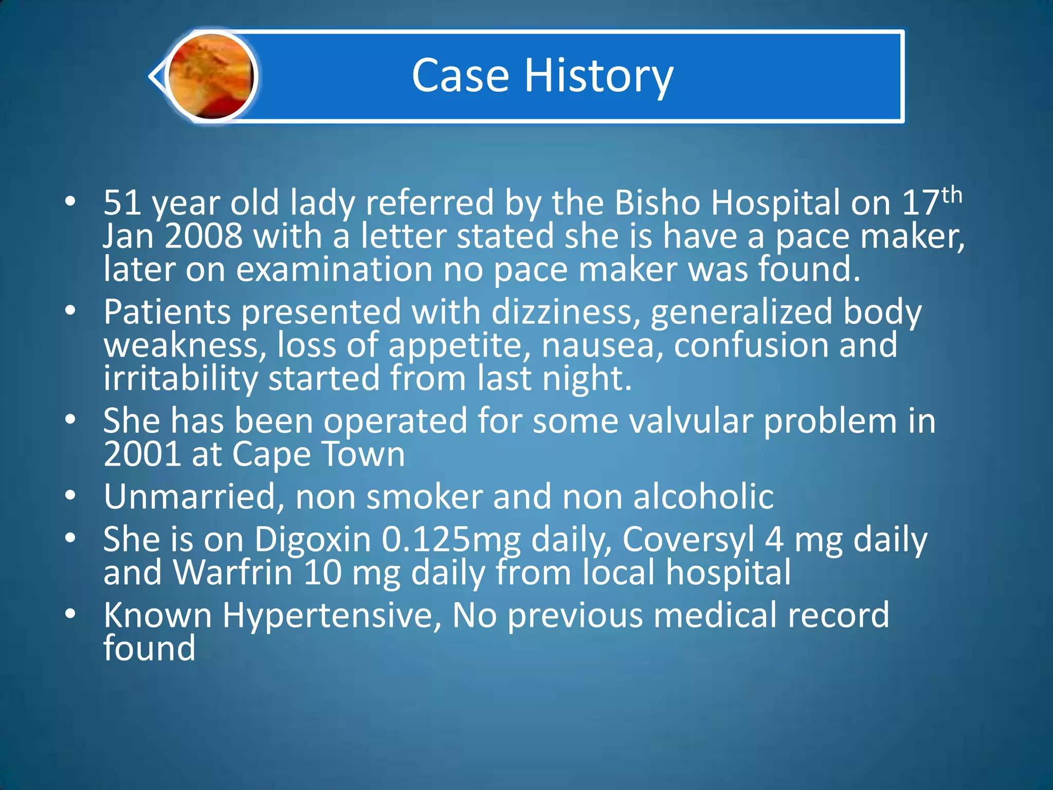 Case History

• 51 year old lady referred by the Bisho Hospital on 17th
  Jan 2008 with a letter stated she is have a pace maker,
  later on examination no pace maker was found.
• Patients presented with dizziness, generalized body
  weakness, loss of appetite, nausea, confusion and
  irritability started from last night.
• She has been operated for some valvular problem in
  2001 at Cape Town
• Unmarried, non smoker and non alcoholic
• She is on Digoxin 0.125mg daily, Coversyl 4 mg daily
  and Warfrin 10 mg daily from local hospital
• Known Hypertensive, No previous medical record
  found
 