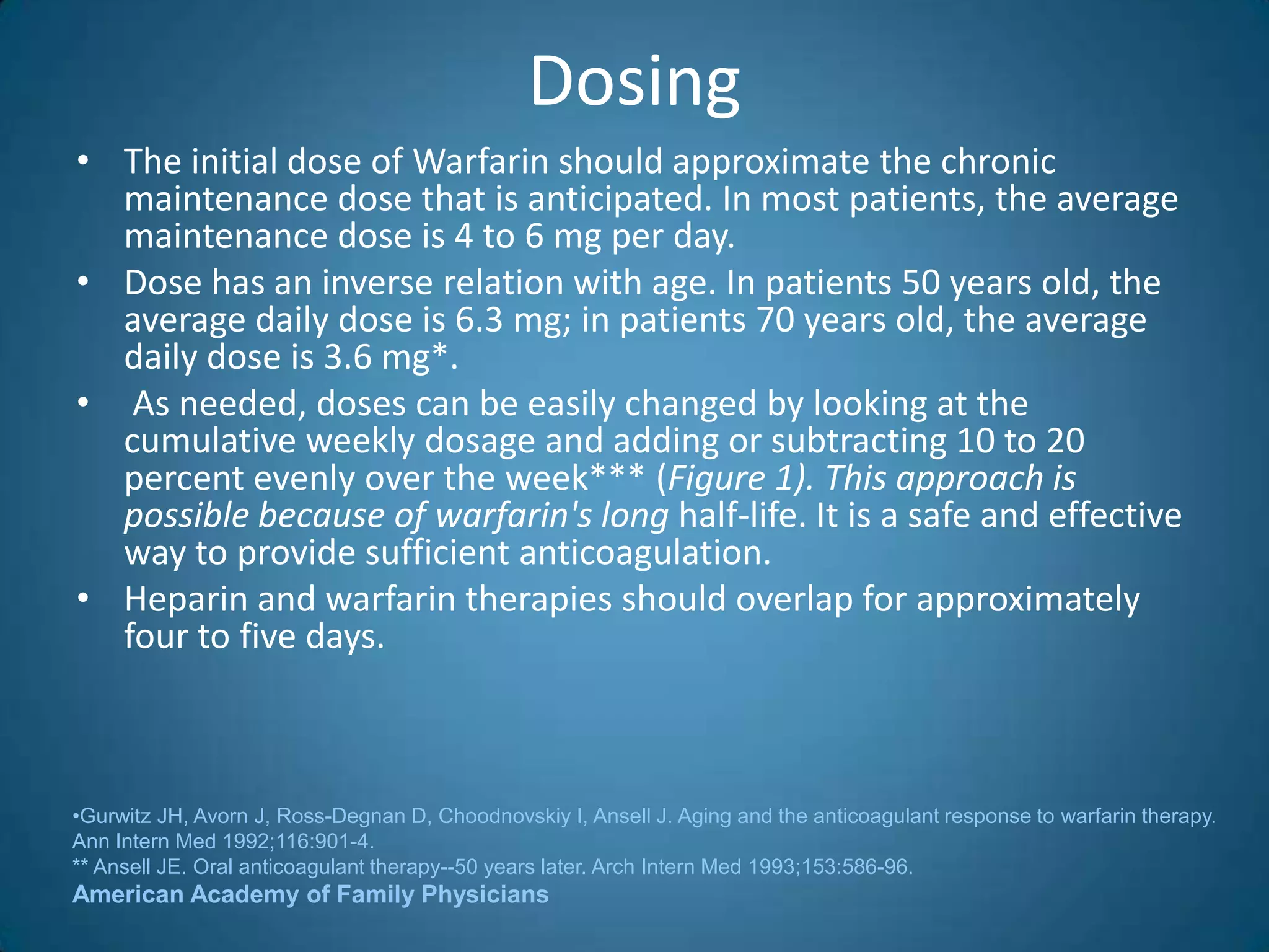 Dosing
• The initial dose of Warfarin should approximate the chronic
  maintenance dose that is anticipated. In most patients, the average
  maintenance dose is 4 to 6 mg per day.
• Dose has an inverse relation with age. In patients 50 years old, the
  average daily dose is 6.3 mg; in patients 70 years old, the average
  daily dose is 3.6 mg*.
• As needed, doses can be easily changed by looking at the
  cumulative weekly dosage and adding or subtracting 10 to 20
  percent evenly over the week*** (Figure 1). This approach is
  possible because of warfarin's long half-life. It is a safe and effective
  way to provide sufficient anticoagulation.
• Heparin and warfarin therapies should overlap for approximately
  four to five days.



•Gurwitz JH, Avorn J, Ross-Degnan D, Choodnovskiy I, Ansell J. Aging and the anticoagulant response to warfarin therapy.
Ann Intern Med 1992;116:901-4.
** Ansell JE. Oral anticoagulant therapy--50 years later. Arch Intern Med 1993;153:586-96.
American Academy of Family Physicians
 