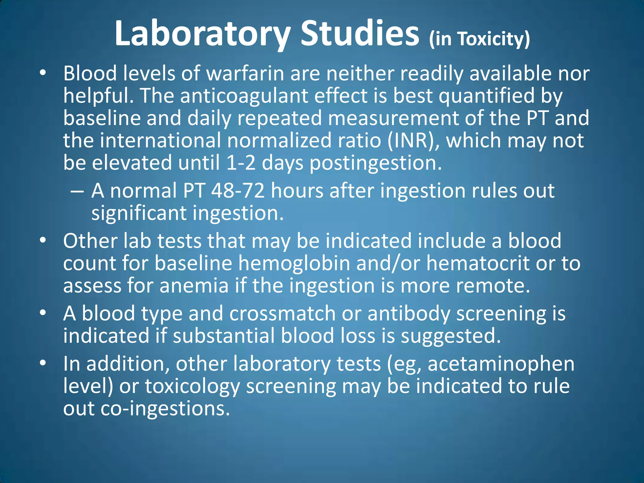 Laboratory Studies (in Toxicity)
• Blood levels of warfarin are neither readily available nor
  helpful. The anticoagulant effect is best quantified by
  baseline and daily repeated measurement of the PT and
  the international normalized ratio (INR), which may not
  be elevated until 1-2 days postingestion.
   – A normal PT 48-72 hours after ingestion rules out
     significant ingestion.
• Other lab tests that may be indicated include a blood
  count for baseline hemoglobin and/or hematocrit or to
  assess for anemia if the ingestion is more remote.
• A blood type and crossmatch or antibody screening is
  indicated if substantial blood loss is suggested.
• In addition, other laboratory tests (eg, acetaminophen
  level) or toxicology screening may be indicated to rule
  out co-ingestions.
 