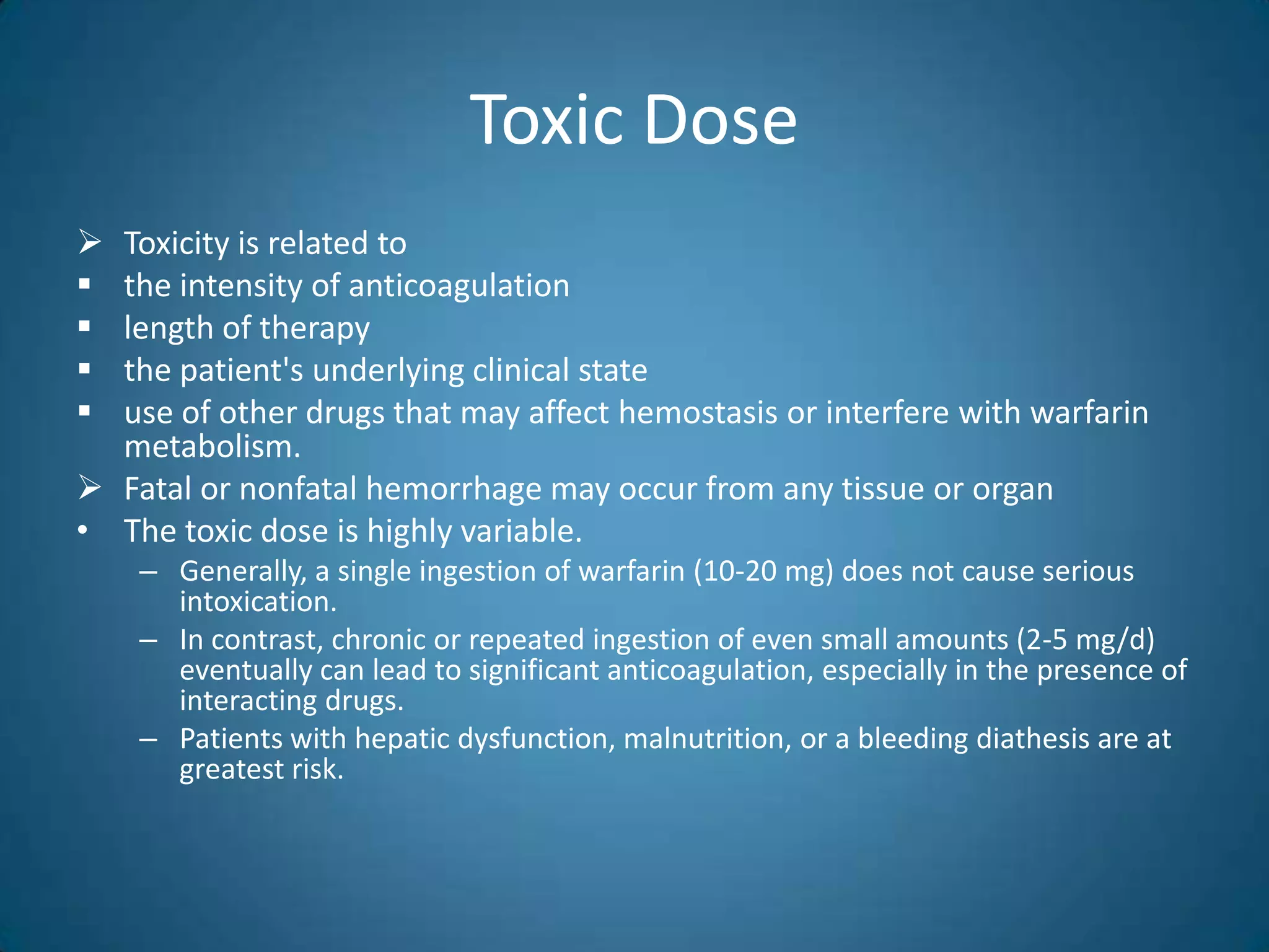 Toxic Dose
 Toxicity is related to
 the intensity of anticoagulation
 length of therapy
 the patient's underlying clinical state
 use of other drugs that may affect hemostasis or interfere with warfarin
  metabolism.
 Fatal or nonfatal hemorrhage may occur from any tissue or organ
• The toxic dose is highly variable.
    – Generally, a single ingestion of warfarin (10-20 mg) does not cause serious
      intoxication.
    – In contrast, chronic or repeated ingestion of even small amounts (2-5 mg/d)
      eventually can lead to significant anticoagulation, especially in the presence of
      interacting drugs.
    – Patients with hepatic dysfunction, malnutrition, or a bleeding diathesis are at
      greatest risk.
 