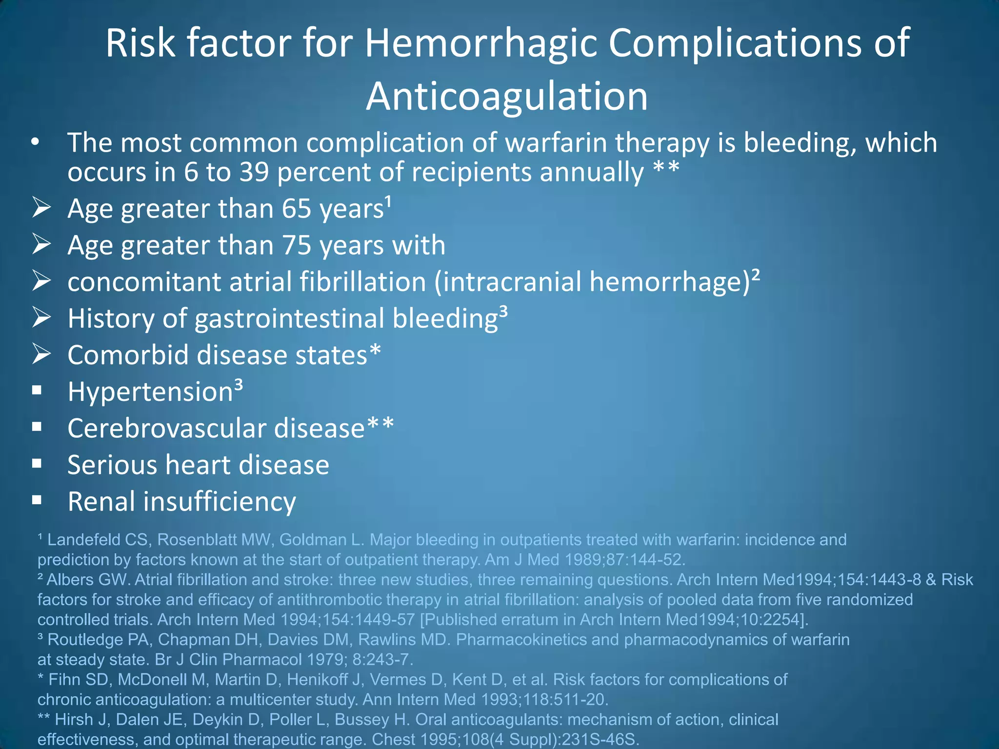 Risk factor for Hemorrhagic Complications of
                         Anticoagulation
• The most common complication of warfarin therapy is bleeding, which
  occurs in 6 to 39 percent of recipients annually **
 Age greater than 65 years¹
 Age greater than 75 years with
 concomitant atrial fibrillation (intracranial hemorrhage)²
 History of gastrointestinal bleeding³
 Comorbid disease states*
 Hypertension³
 Cerebrovascular disease**
 Serious heart disease
 Renal insufficiency
¹ Landefeld CS, Rosenblatt MW, Goldman L. Major bleeding in outpatients treated with warfarin: incidence and
prediction by factors known at the start of outpatient therapy. Am J Med 1989;87:144-52.
² Albers GW. Atrial fibrillation and stroke: three new studies, three remaining questions. Arch Intern Med1994;154:1443-8 & Risk
factors for stroke and efficacy of antithrombotic therapy in atrial fibrillation: analysis of pooled data from five randomized
controlled trials. Arch Intern Med 1994;154:1449-57 [Published erratum in Arch Intern Med1994;10:2254].
³ Routledge PA, Chapman DH, Davies DM, Rawlins MD. Pharmacokinetics and pharmacodynamics of warfarin
at steady state. Br J Clin Pharmacol 1979; 8:243-7.
* Fihn SD, McDonell M, Martin D, Henikoff J, Vermes D, Kent D, et al. Risk factors for complications of
chronic anticoagulation: a multicenter study. Ann Intern Med 1993;118:511-20.
** Hirsh J, Dalen JE, Deykin D, Poller L, Bussey H. Oral anticoagulants: mechanism of action, clinical
effectiveness, and optimal therapeutic range. Chest 1995;108(4 Suppl):231S-46S.
 