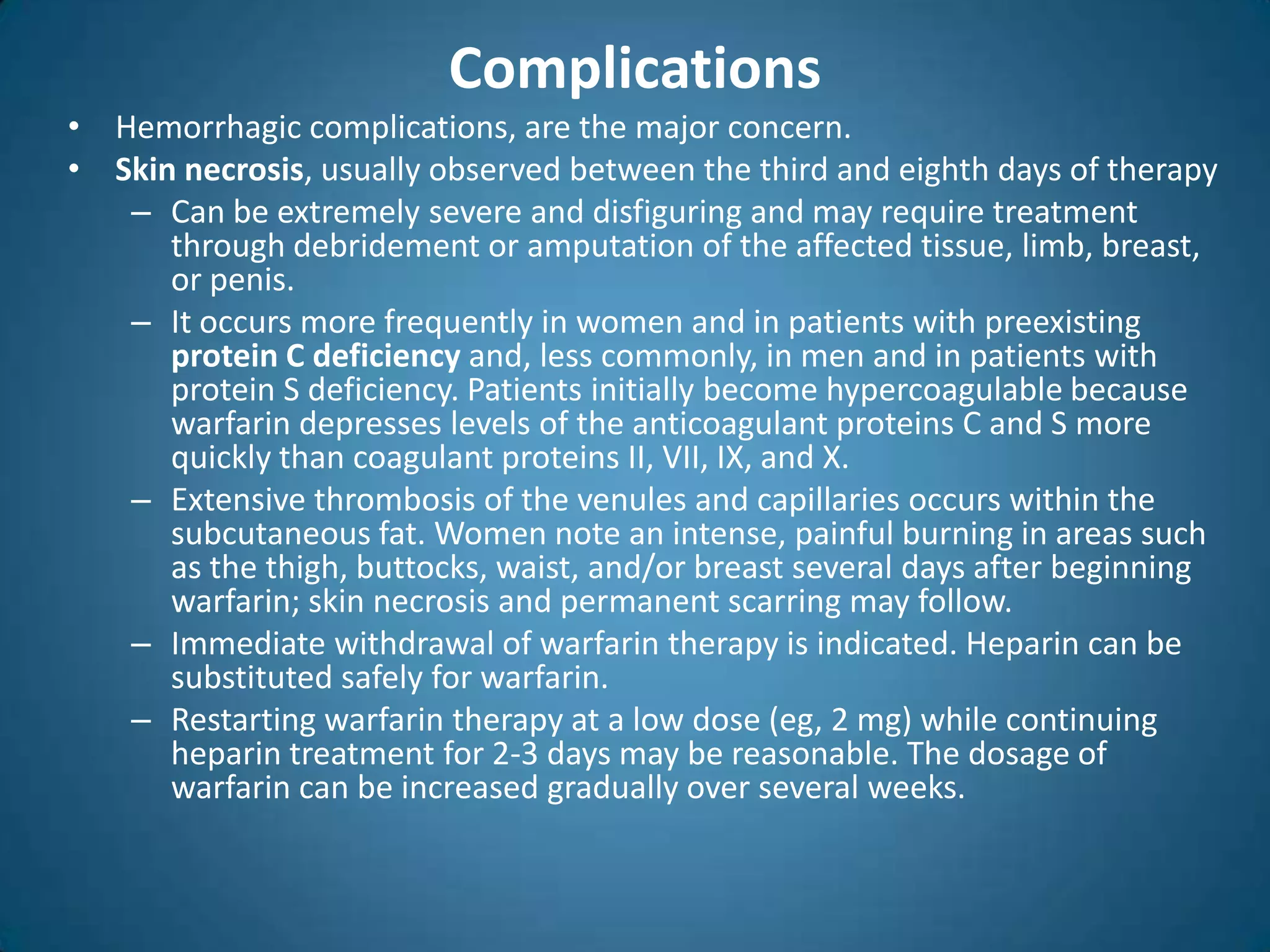 Complications
• Hemorrhagic complications, are the major concern.
• Skin necrosis, usually observed between the third and eighth days of therapy
   – Can be extremely severe and disfiguring and may require treatment
      through debridement or amputation of the affected tissue, limb, breast,
      or penis.
   – It occurs more frequently in women and in patients with preexisting
      protein C deficiency and, less commonly, in men and in patients with
      protein S deficiency. Patients initially become hypercoagulable because
      warfarin depresses levels of the anticoagulant proteins C and S more
      quickly than coagulant proteins II, VII, IX, and X.
   – Extensive thrombosis of the venules and capillaries occurs within the
      subcutaneous fat. Women note an intense, painful burning in areas such
      as the thigh, buttocks, waist, and/or breast several days after beginning
      warfarin; skin necrosis and permanent scarring may follow.
   – Immediate withdrawal of warfarin therapy is indicated. Heparin can be
      substituted safely for warfarin.
   – Restarting warfarin therapy at a low dose (eg, 2 mg) while continuing
      heparin treatment for 2-3 days may be reasonable. The dosage of
      warfarin can be increased gradually over several weeks.
 