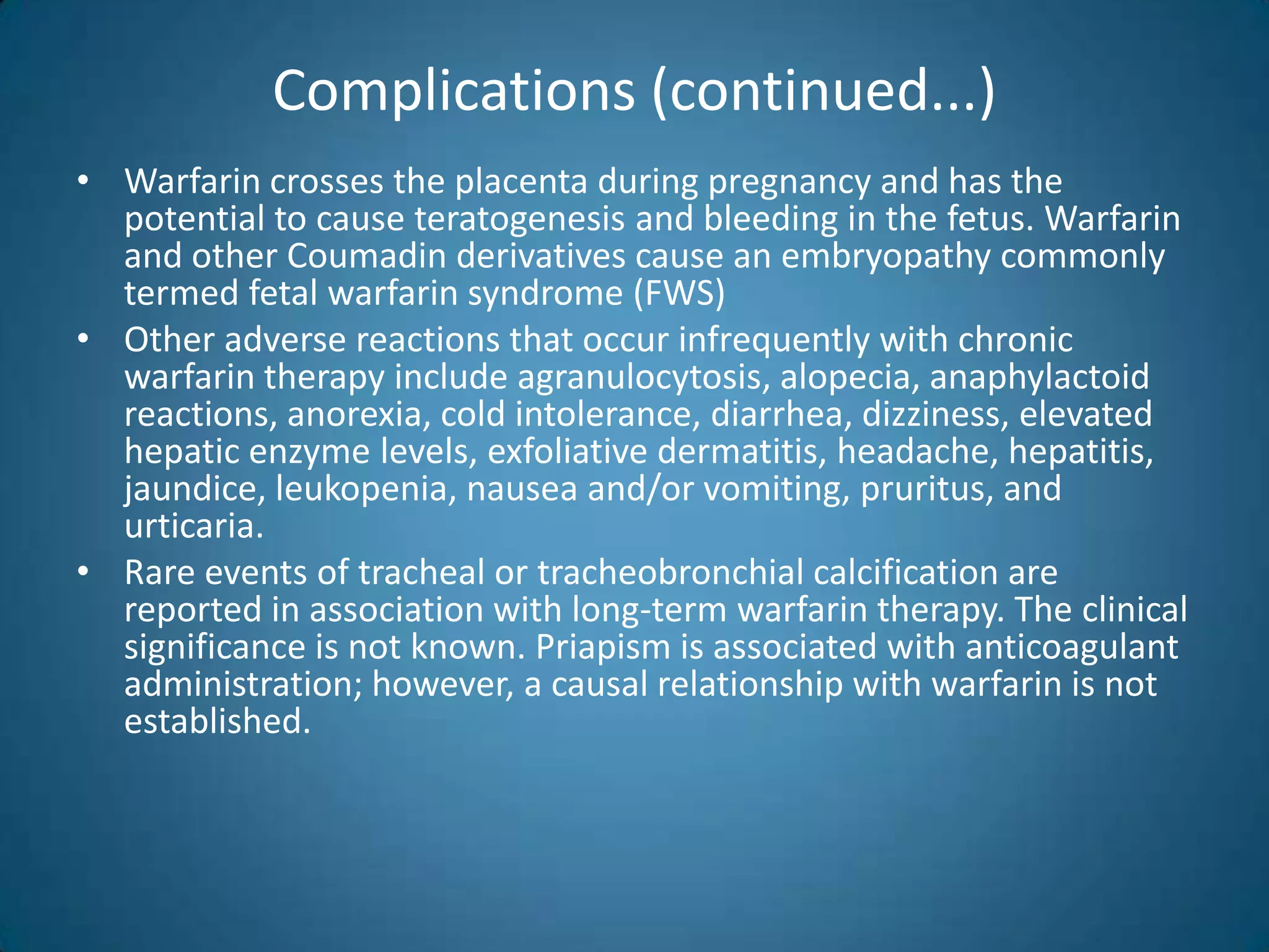 Complications (continued...)
• Warfarin crosses the placenta during pregnancy and has the
  potential to cause teratogenesis and bleeding in the fetus. Warfarin
  and other Coumadin derivatives cause an embryopathy commonly
  termed fetal warfarin syndrome (FWS)
• Other adverse reactions that occur infrequently with chronic
  warfarin therapy include agranulocytosis, alopecia, anaphylactoid
  reactions, anorexia, cold intolerance, diarrhea, dizziness, elevated
  hepatic enzyme levels, exfoliative dermatitis, headache, hepatitis,
  jaundice, leukopenia, nausea and/or vomiting, pruritus, and
  urticaria.
• Rare events of tracheal or tracheobronchial calcification are
  reported in association with long-term warfarin therapy. The clinical
  significance is not known. Priapism is associated with anticoagulant
  administration; however, a causal relationship with warfarin is not
  established.
 