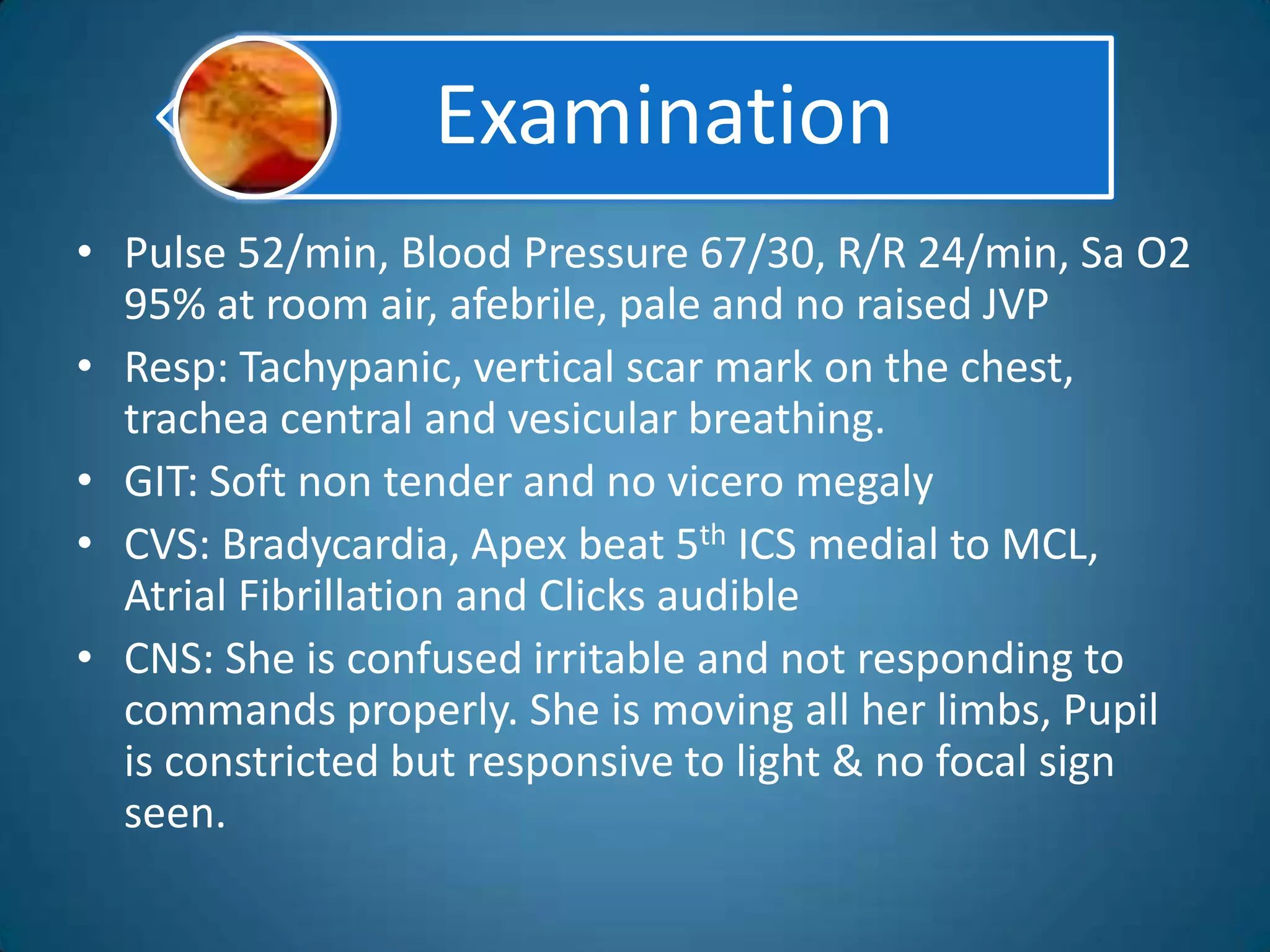 Examination
• Pulse 52/min, Blood Pressure 67/30, R/R 24/min, Sa O2
  95% at room air, afebrile, pale and no raised JVP
• Resp: Tachypanic, vertical scar mark on the chest,
  trachea central and vesicular breathing.
• GIT: Soft non tender and no vicero megaly
• CVS: Bradycardia, Apex beat 5th ICS medial to MCL,
  Atrial Fibrillation and Clicks audible
• CNS: She is confused irritable and not responding to
  commands properly. She is moving all her limbs, Pupil
  is constricted but responsive to light & no focal sign
  seen.
 