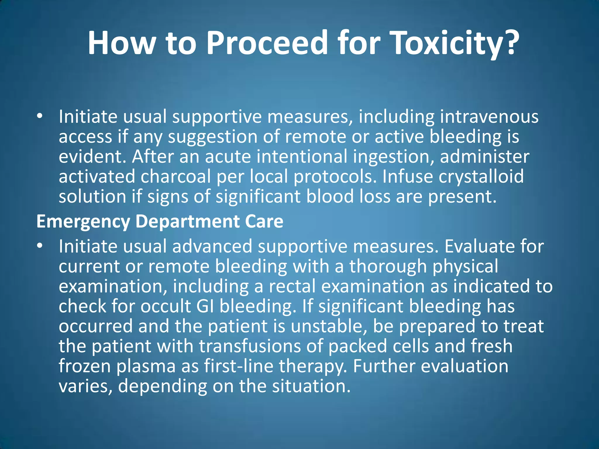 How to Proceed for Toxicity?
• Initiate usual supportive measures, including intravenous
  access if any suggestion of remote or active bleeding is
  evident. After an acute intentional ingestion, administer
  activated charcoal per local protocols. Infuse crystalloid
  solution if signs of significant blood loss are present.
Emergency Department Care
• Initiate usual advanced supportive measures. Evaluate for
  current or remote bleeding with a thorough physical
  examination, including a rectal examination as indicated to
  check for occult GI bleeding. If significant bleeding has
  occurred and the patient is unstable, be prepared to treat
  the patient with transfusions of packed cells and fresh
  frozen plasma as first-line therapy. Further evaluation
  varies, depending on the situation.
 