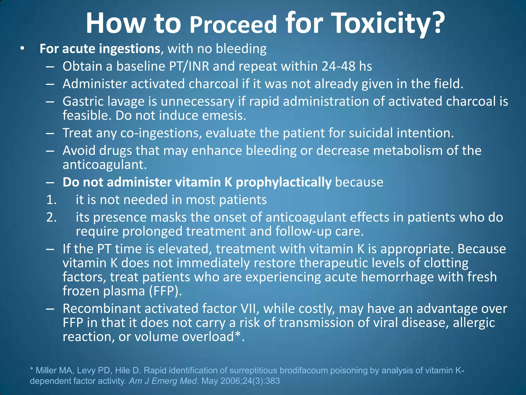 How to Proceed for Toxicity?
• For acute ingestions, with no bleeding
   – Obtain a baseline PT/INR and repeat within 24-48 hs
   – Administer activated charcoal if it was not already given in the field.
   – Gastric lavage is unnecessary if rapid administration of activated charcoal is
      feasible. Do not induce emesis.
   – Treat any co-ingestions, evaluate the patient for suicidal intention.
   – Avoid drugs that may enhance bleeding or decrease metabolism of the
      anticoagulant.
   – Do not administer vitamin K prophylactically because
   1. it is not needed in most patients
   2. its presence masks the onset of anticoagulant effects in patients who do
         require prolonged treatment and follow-up care.
   – If the PT time is elevated, treatment with vitamin K is appropriate. Because
      vitamin K does not immediately restore therapeutic levels of clotting
      factors, treat patients who are experiencing acute hemorrhage with fresh
      frozen plasma (FFP).
   – Recombinant activated factor VII, while costly, may have an advantage over
      FFP in that it does not carry a risk of transmission of viral disease, allergic
      reaction, or volume overload*.

 * Miller MA, Levy PD, Hile D. Rapid identification of surreptitious brodifacoum poisoning by analysis of vitamin K-
 dependent factor activity. Am J Emerg Med. May 2006;24(3):383
 