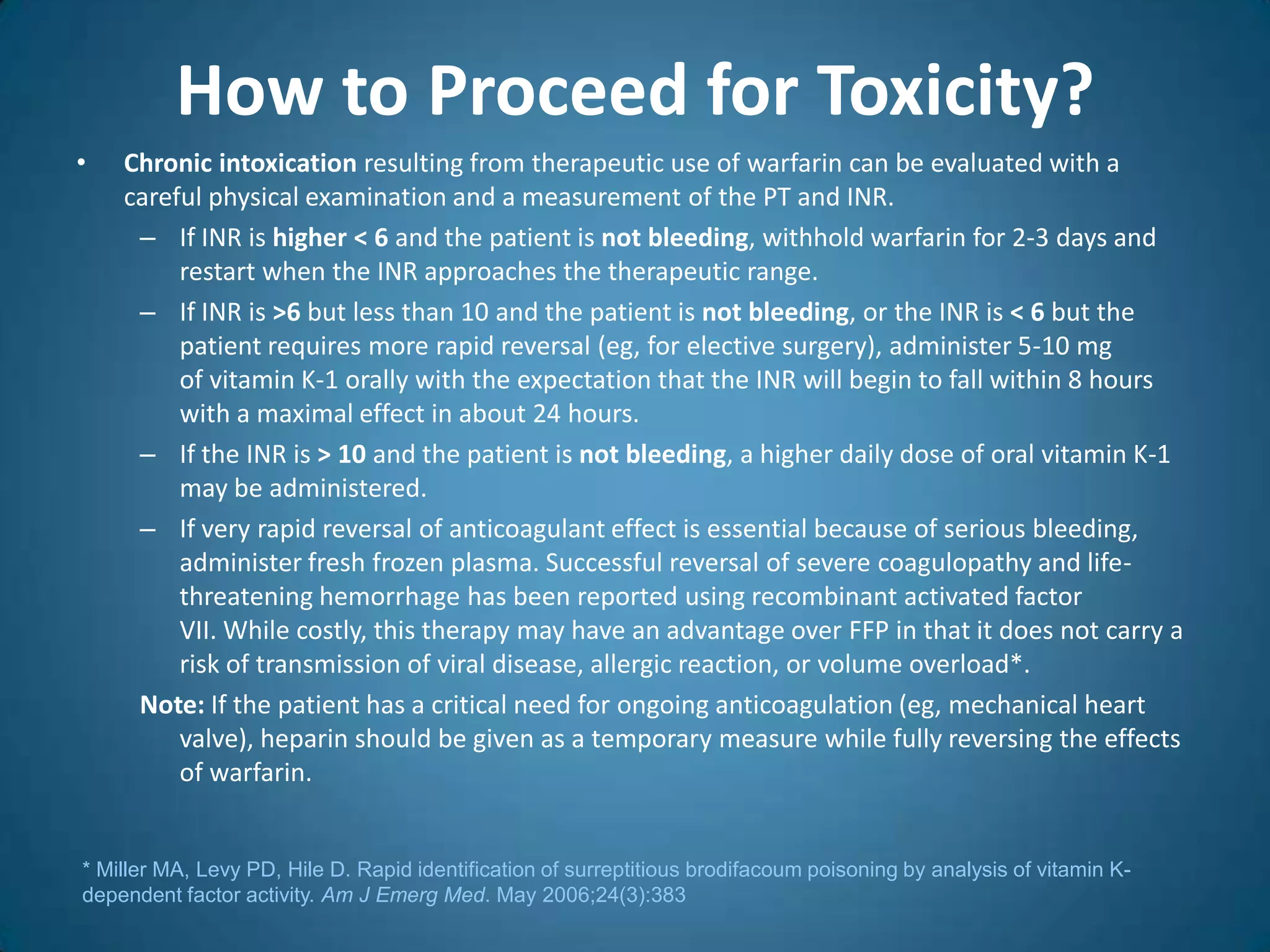 How to Proceed for Toxicity?
•   Chronic intoxication resulting from therapeutic use of warfarin can be evaluated with a
    careful physical examination and a measurement of the PT and INR.
     – If INR is higher < 6 and the patient is not bleeding, withhold warfarin for 2-3 days and
         restart when the INR approaches the therapeutic range.
     – If INR is >6 but less than 10 and the patient is not bleeding, or the INR is < 6 but the
         patient requires more rapid reversal (eg, for elective surgery), administer 5-10 mg
         of vitamin K-1 orally with the expectation that the INR will begin to fall within 8 hours
         with a maximal effect in about 24 hours.
     – If the INR is > 10 and the patient is not bleeding, a higher daily dose of oral vitamin K-1
         may be administered.
     – If very rapid reversal of anticoagulant effect is essential because of serious bleeding,
         administer fresh frozen plasma. Successful reversal of severe coagulopathy and life-
         threatening hemorrhage has been reported using recombinant activated factor
         VII. While costly, this therapy may have an advantage over FFP in that it does not carry a
         risk of transmission of viral disease, allergic reaction, or volume overload*.
     Note: If the patient has a critical need for ongoing anticoagulation (eg, mechanical heart
         valve), heparin should be given as a temporary measure while fully reversing the effects
         of warfarin.


* Miller MA, Levy PD, Hile D. Rapid identification of surreptitious brodifacoum poisoning by analysis of vitamin K-
dependent factor activity. Am J Emerg Med. May 2006;24(3):383
 