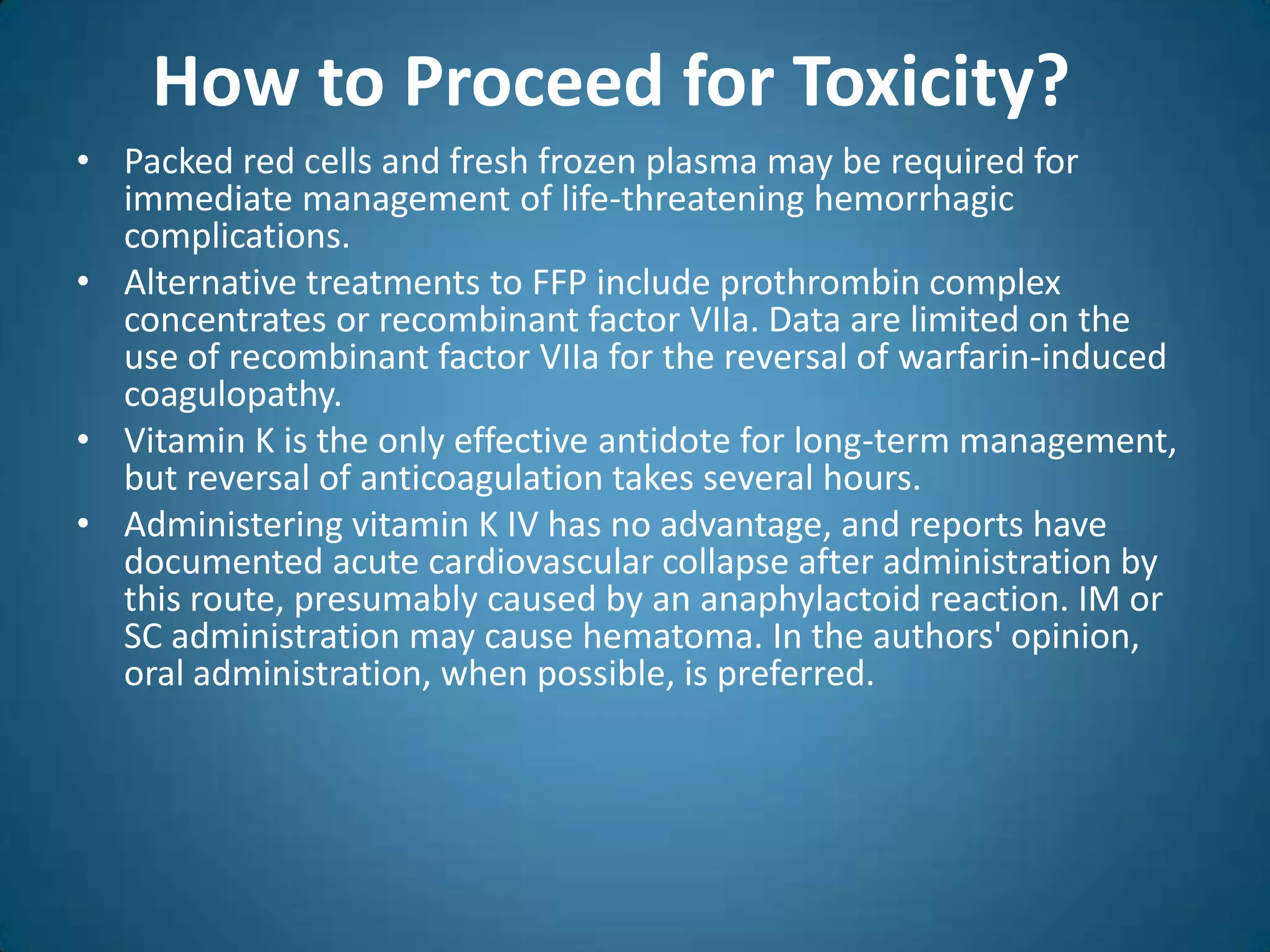 How to Proceed for Toxicity?
• Packed red cells and fresh frozen plasma may be required for
  immediate management of life-threatening hemorrhagic
  complications.
• Alternative treatments to FFP include prothrombin complex
  concentrates or recombinant factor VIIa. Data are limited on the
  use of recombinant factor VIIa for the reversal of warfarin-induced
  coagulopathy.
• Vitamin K is the only effective antidote for long-term management,
  but reversal of anticoagulation takes several hours.
• Administering vitamin K IV has no advantage, and reports have
  documented acute cardiovascular collapse after administration by
  this route, presumably caused by an anaphylactoid reaction. IM or
  SC administration may cause hematoma. In the authors' opinion,
  oral administration, when possible, is preferred.
 