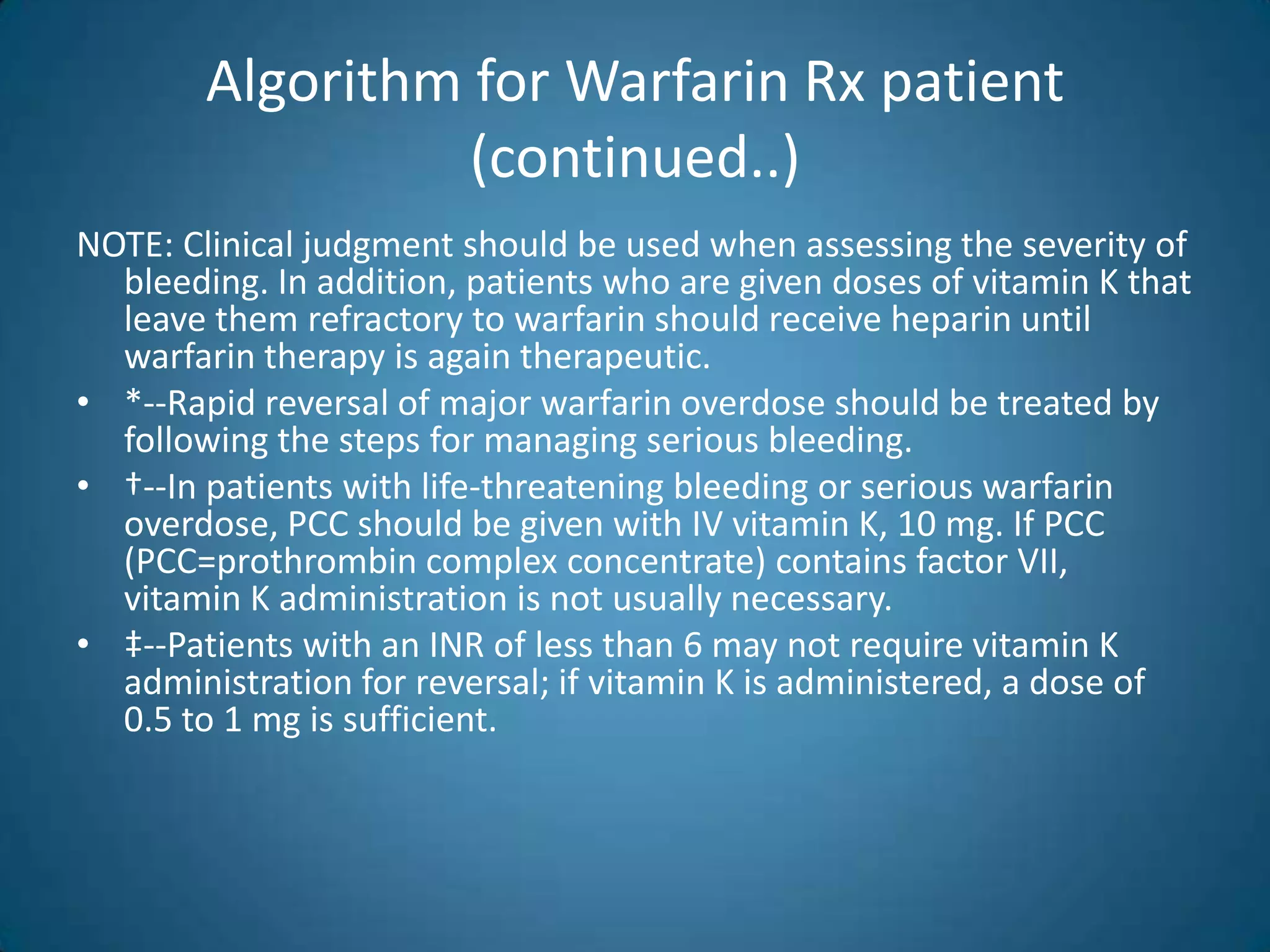 Algorithm for Warfarin Rx patient
                  (continued..)
NOTE: Clinical judgment should be used when assessing the severity of
  bleeding. In addition, patients who are given doses of vitamin K that
  leave them refractory to warfarin should receive heparin until
  warfarin therapy is again therapeutic.
• *--Rapid reversal of major warfarin overdose should be treated by
  following the steps for managing serious bleeding.
• †--In patients with life-threatening bleeding or serious warfarin
  overdose, PCC should be given with IV vitamin K, 10 mg. If PCC
  (PCC=prothrombin complex concentrate) contains factor VII,
  vitamin K administration is not usually necessary.
• ‡--Patients with an INR of less than 6 may not require vitamin K
  administration for reversal; if vitamin K is administered, a dose of
  0.5 to 1 mg is sufficient.
 