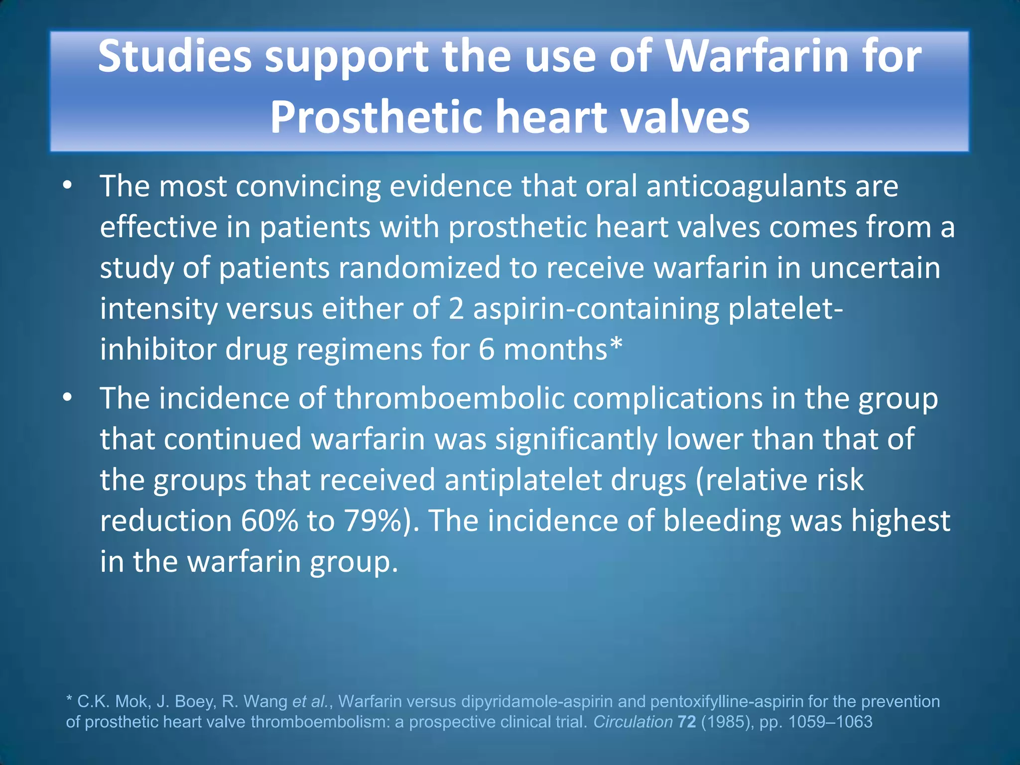 Studies support the use of Warfarin for
            Prosthetic heart valves
• The most convincing evidence that oral anticoagulants are
  effective in patients with prosthetic heart valves comes from a
  study of patients randomized to receive warfarin in uncertain
  intensity versus either of 2 aspirin-containing platelet-
  inhibitor drug regimens for 6 months*
• The incidence of thromboembolic complications in the group
  that continued warfarin was significantly lower than that of
  the groups that received antiplatelet drugs (relative risk
  reduction 60% to 79%). The incidence of bleeding was highest
  in the warfarin group.


* C.K. Mok, J. Boey, R. Wang et al., Warfarin versus dipyridamole-aspirin and pentoxifylline-aspirin for the prevention
of prosthetic heart valve thromboembolism: a prospective clinical trial. Circulation 72 (1985), pp. 1059–1063
 