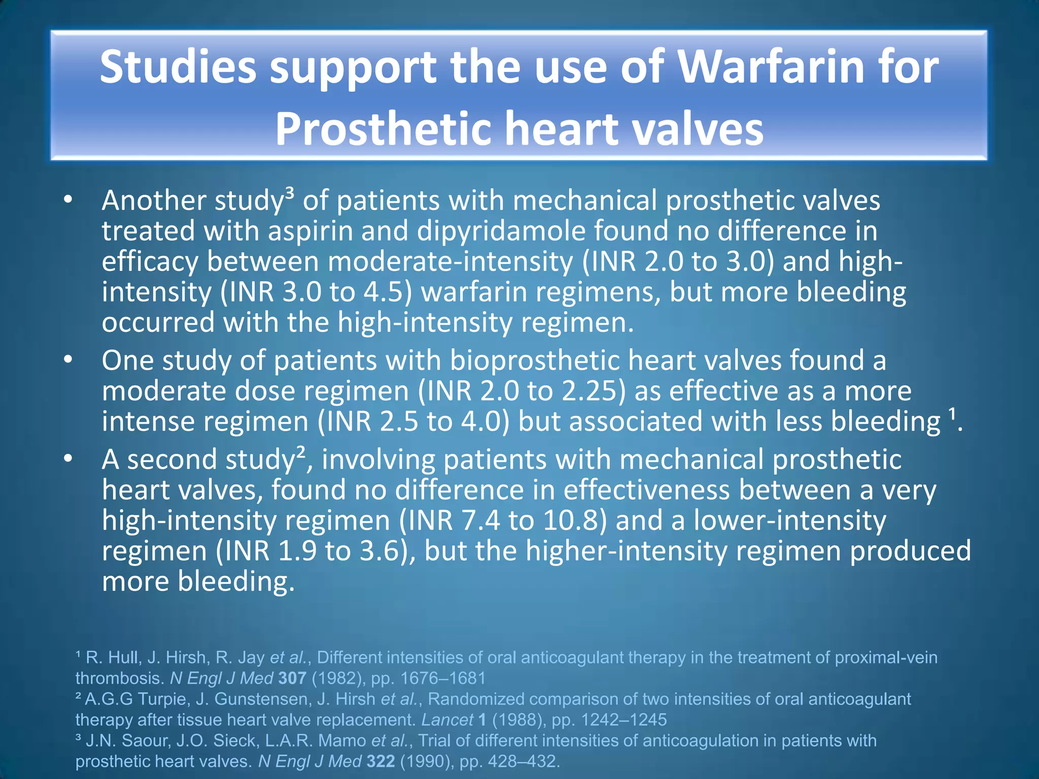 Studies support the use of Warfarin for
            Prosthetic heart valves
• Another study³ of patients with mechanical prosthetic valves
  treated with aspirin and dipyridamole found no difference in
  efficacy between moderate-intensity (INR 2.0 to 3.0) and high-
  intensity (INR 3.0 to 4.5) warfarin regimens, but more bleeding
  occurred with the high-intensity regimen.
• One study of patients with bioprosthetic heart valves found a
  moderate dose regimen (INR 2.0 to 2.25) as effective as a more
  intense regimen (INR 2.5 to 4.0) but associated with less bleeding ¹.
• A second study², involving patients with mechanical prosthetic
  heart valves, found no difference in effectiveness between a very
  high-intensity regimen (INR 7.4 to 10.8) and a lower-intensity
  regimen (INR 1.9 to 3.6), but the higher-intensity regimen produced
  more bleeding.

 ¹ R. Hull, J. Hirsh, R. Jay et al., Different intensities of oral anticoagulant therapy in the treatment of proximal-vein
 thrombosis. N Engl J Med 307 (1982), pp. 1676–1681
 ² A.G.G Turpie, J. Gunstensen, J. Hirsh et al., Randomized comparison of two intensities of oral anticoagulant
 therapy after tissue heart valve replacement. Lancet 1 (1988), pp. 1242–1245
 ³ J.N. Saour, J.O. Sieck, L.A.R. Mamo et al., Trial of different intensities of anticoagulation in patients with
 prosthetic heart valves. N Engl J Med 322 (1990), pp. 428–432.
 