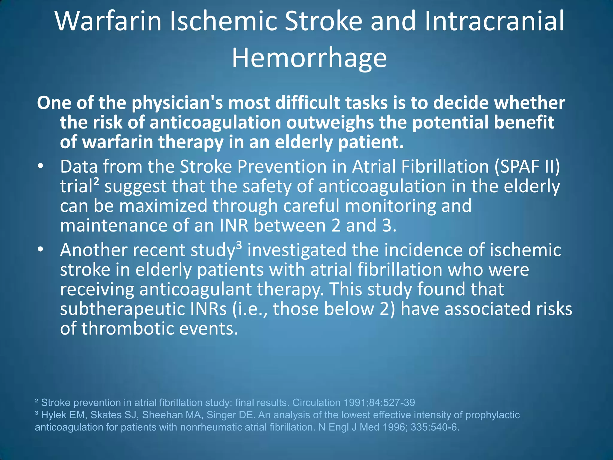 Warfarin Ischemic Stroke and Intracranial
                  Hemorrhage
One of the physician's most difficult tasks is to decide whether
  the risk of anticoagulation outweighs the potential benefit
  of warfarin therapy in an elderly patient.
• Data from the Stroke Prevention in Atrial Fibrillation (SPAF II)
  trial² suggest that the safety of anticoagulation in the elderly
  can be maximized through careful monitoring and
  maintenance of an INR between 2 and 3.
• Another recent study³ investigated the incidence of ischemic
  stroke in elderly patients with atrial fibrillation who were
  receiving anticoagulant therapy. This study found that
  subtherapeutic INRs (i.e., those below 2) have associated risks
  of thrombotic events.


² Stroke prevention in atrial fibrillation study: final results. Circulation 1991;84:527-39
³ Hylek EM, Skates SJ, Sheehan MA, Singer DE. An analysis of the lowest effective intensity of prophylactic
anticoagulation for patients with nonrheumatic atrial fibrillation. N Engl J Med 1996; 335:540-6.
 