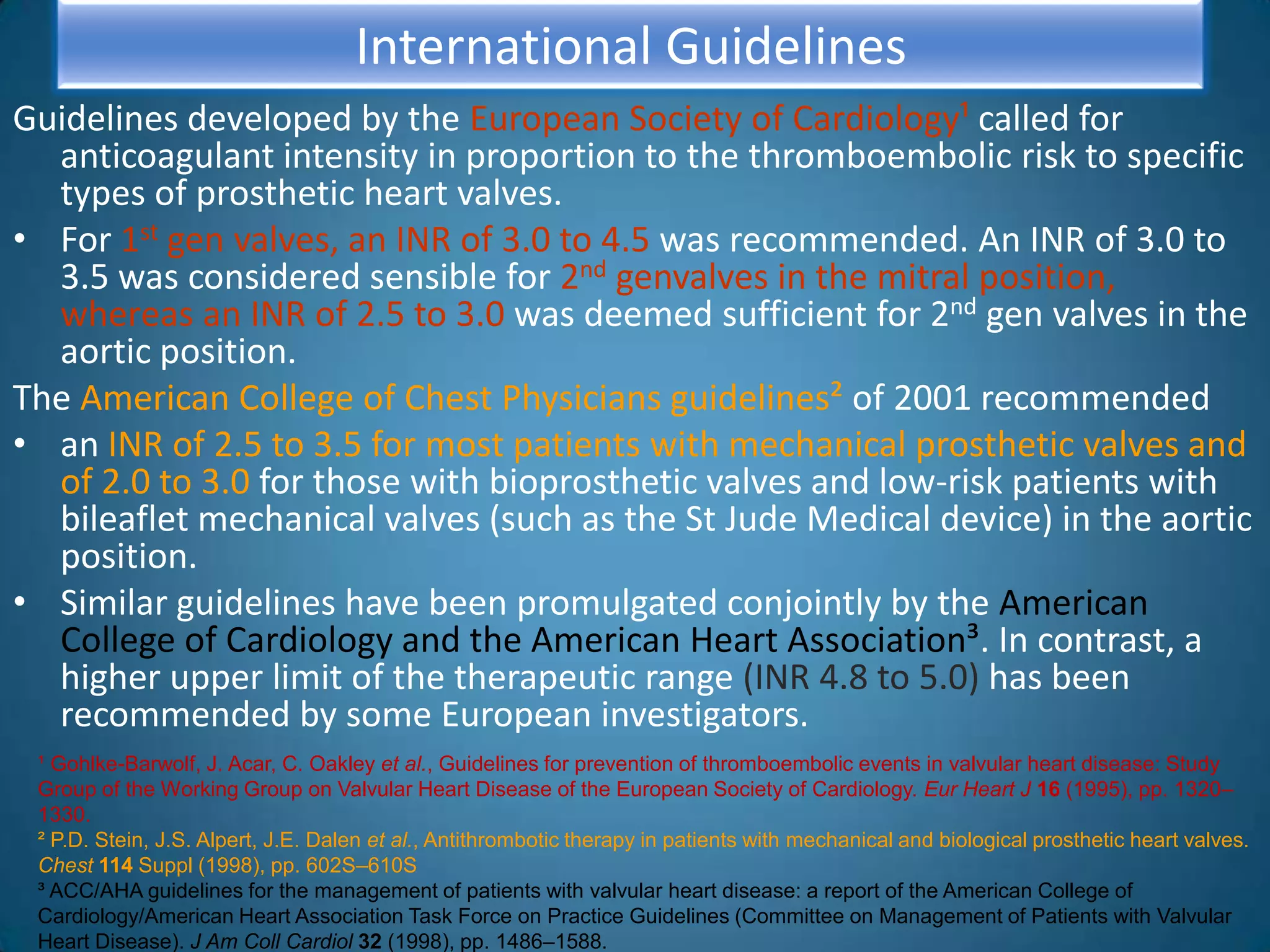 International Guidelines
Guidelines developed by the European Society of Cardiology¹ called for
  anticoagulant intensity in proportion to the thromboembolic risk to specific
  types of prosthetic heart valves.
• For 1st gen valves, an INR of 3.0 to 4.5 was recommended. An INR of 3.0 to
  3.5 was considered sensible for 2nd genvalves in the mitral position,
  whereas an INR of 2.5 to 3.0 was deemed sufficient for 2nd gen valves in the
  aortic position.
The American College of Chest Physicians guidelines² of 2001 recommended
• an INR of 2.5 to 3.5 for most patients with mechanical prosthetic valves and
  of 2.0 to 3.0 for those with bioprosthetic valves and low-risk patients with
  bileaflet mechanical valves (such as the St Jude Medical device) in the aortic
  position.
• Similar guidelines have been promulgated conjointly by the American
  College of Cardiology and the American Heart Association³. In contrast, a
  higher upper limit of the therapeutic range (INR 4.8 to 5.0) has been
  recommended by some European investigators.
 ¹ Gohlke-Barwolf, J. Acar, C. Oakley et al., Guidelines for prevention of thromboembolic events in valvular heart disease: Study
 Group of the Working Group on Valvular Heart Disease of the European Society of Cardiology. Eur Heart J 16 (1995), pp. 1320–
 1330.
 ² P.D. Stein, J.S. Alpert, J.E. Dalen et al., Antithrombotic therapy in patients with mechanical and biological prosthetic heart valves.
 Chest 114 Suppl (1998), pp. 602S–610S
 ³ ACC/AHA guidelines for the management of patients with valvular heart disease: a report of the American College of
 Cardiology/American Heart Association Task Force on Practice Guidelines (Committee on Management of Patients with Valvular
 Heart Disease). J Am Coll Cardiol 32 (1998), pp. 1486–1588.
 