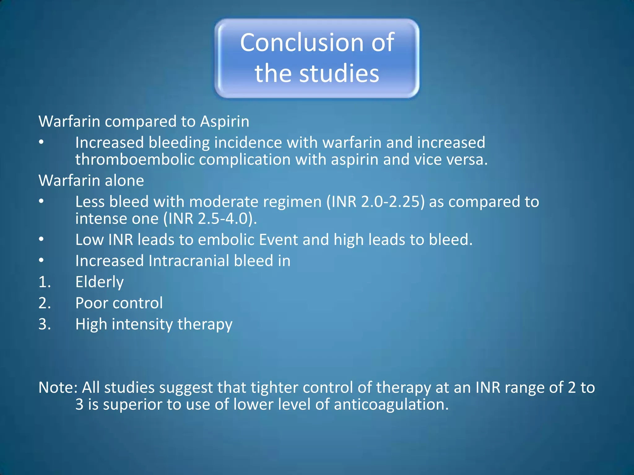 Conclusion of
                              the studies
Warfarin compared to Aspirin
•   Increased bleeding incidence with warfarin and increased
    thromboembolic complication with aspirin and vice versa.
Warfarin alone
•   Less bleed with moderate regimen (INR 2.0-2.25) as compared to
    intense one (INR 2.5-4.0).
•   Low INR leads to embolic Event and high leads to bleed.
•   Increased Intracranial bleed in
1. Elderly
2. Poor control
3. High intensity therapy


Note: All studies suggest that tighter control of therapy at an INR range of 2 to
    3 is superior to use of lower level of anticoagulation.
 