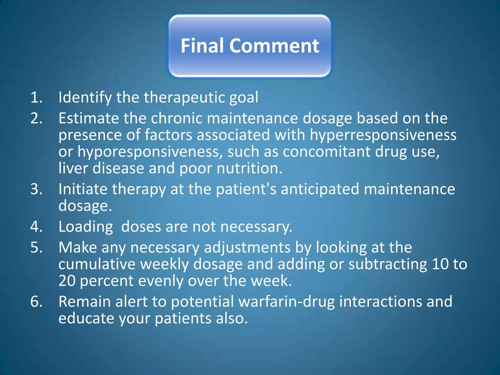 Final Comment

1. Identify the therapeutic goal
2. Estimate the chronic maintenance dosage based on the
   presence of factors associated with hyperresponsiveness
   or hyporesponsiveness, such as concomitant drug use,
   liver disease and poor nutrition.
3. Initiate therapy at the patient's anticipated maintenance
   dosage.
4. Loading doses are not necessary.
5. Make any necessary adjustments by looking at the
   cumulative weekly dosage and adding or subtracting 10 to
   20 percent evenly over the week.
6. Remain alert to potential warfarin-drug interactions and
   educate your patients also.
 