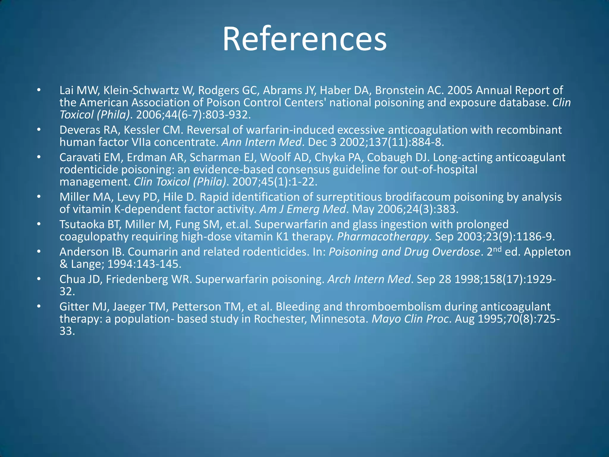 References
•   Lai MW, Klein-Schwartz W, Rodgers GC, Abrams JY, Haber DA, Bronstein AC. 2005 Annual Report of
    the American Association of Poison Control Centers' national poisoning and exposure database. Clin
    Toxicol (Phila). 2006;44(6-7):803-932.
•   Deveras RA, Kessler CM. Reversal of warfarin-induced excessive anticoagulation with recombinant
    human factor VIIa concentrate. Ann Intern Med. Dec 3 2002;137(11):884-8.
•   Caravati EM, Erdman AR, Scharman EJ, Woolf AD, Chyka PA, Cobaugh DJ. Long-acting anticoagulant
    rodenticide poisoning: an evidence-based consensus guideline for out-of-hospital
    management. Clin Toxicol (Phila). 2007;45(1):1-22.
•   Miller MA, Levy PD, Hile D. Rapid identification of surreptitious brodifacoum poisoning by analysis
    of vitamin K-dependent factor activity. Am J Emerg Med. May 2006;24(3):383.
•   Tsutaoka BT, Miller M, Fung SM, et.al. Superwarfarin and glass ingestion with prolonged
    coagulopathy requiring high-dose vitamin K1 therapy. Pharmacotherapy. Sep 2003;23(9):1186-9.
•   Anderson IB. Coumarin and related rodenticides. In: Poisoning and Drug Overdose. 2nd ed. Appleton
    & Lange; 1994:143-145.
•   Chua JD, Friedenberg WR. Superwarfarin poisoning. Arch Intern Med. Sep 28 1998;158(17):1929-
    32.
•   Gitter MJ, Jaeger TM, Petterson TM, et al. Bleeding and thromboembolism during anticoagulant
    therapy: a population- based study in Rochester, Minnesota. Mayo Clin Proc. Aug 1995;70(8):725-
    33.
 