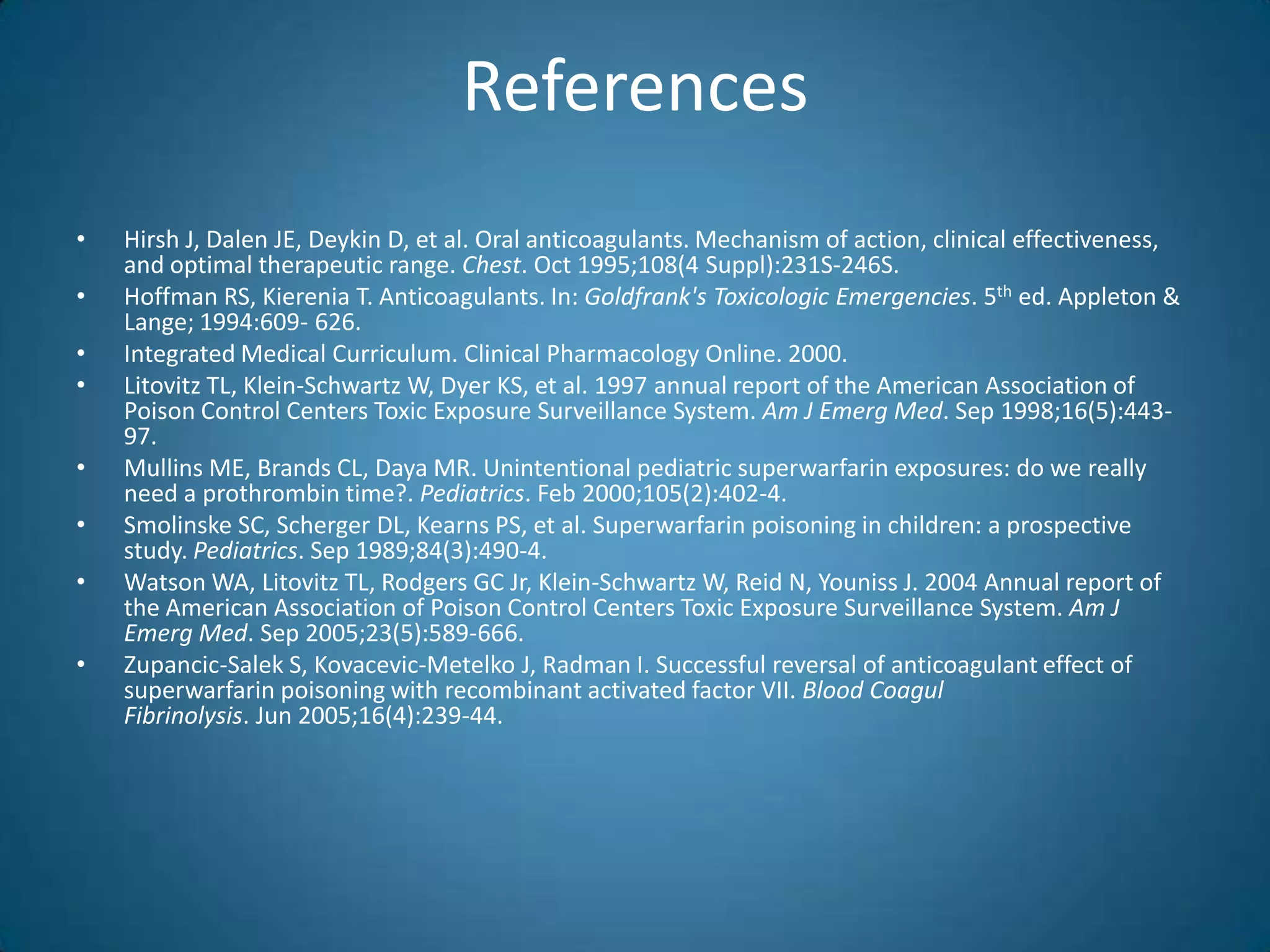 References
•   Hirsh J, Dalen JE, Deykin D, et al. Oral anticoagulants. Mechanism of action, clinical effectiveness,
    and optimal therapeutic range. Chest. Oct 1995;108(4 Suppl):231S-246S.
•   Hoffman RS, Kierenia T. Anticoagulants. In: Goldfrank's Toxicologic Emergencies. 5th ed. Appleton &
    Lange; 1994:609- 626.
•   Integrated Medical Curriculum. Clinical Pharmacology Online. 2000.
•   Litovitz TL, Klein-Schwartz W, Dyer KS, et al. 1997 annual report of the American Association of
    Poison Control Centers Toxic Exposure Surveillance System. Am J Emerg Med. Sep 1998;16(5):443-
    97.
•   Mullins ME, Brands CL, Daya MR. Unintentional pediatric superwarfarin exposures: do we really
    need a prothrombin time?. Pediatrics. Feb 2000;105(2):402-4.
•   Smolinske SC, Scherger DL, Kearns PS, et al. Superwarfarin poisoning in children: a prospective
    study. Pediatrics. Sep 1989;84(3):490-4.
•   Watson WA, Litovitz TL, Rodgers GC Jr, Klein-Schwartz W, Reid N, Youniss J. 2004 Annual report of
    the American Association of Poison Control Centers Toxic Exposure Surveillance System. Am J
    Emerg Med. Sep 2005;23(5):589-666.
•   Zupancic-Salek S, Kovacevic-Metelko J, Radman I. Successful reversal of anticoagulant effect of
    superwarfarin poisoning with recombinant activated factor VII. Blood Coagul
    Fibrinolysis. Jun 2005;16(4):239-44.
 