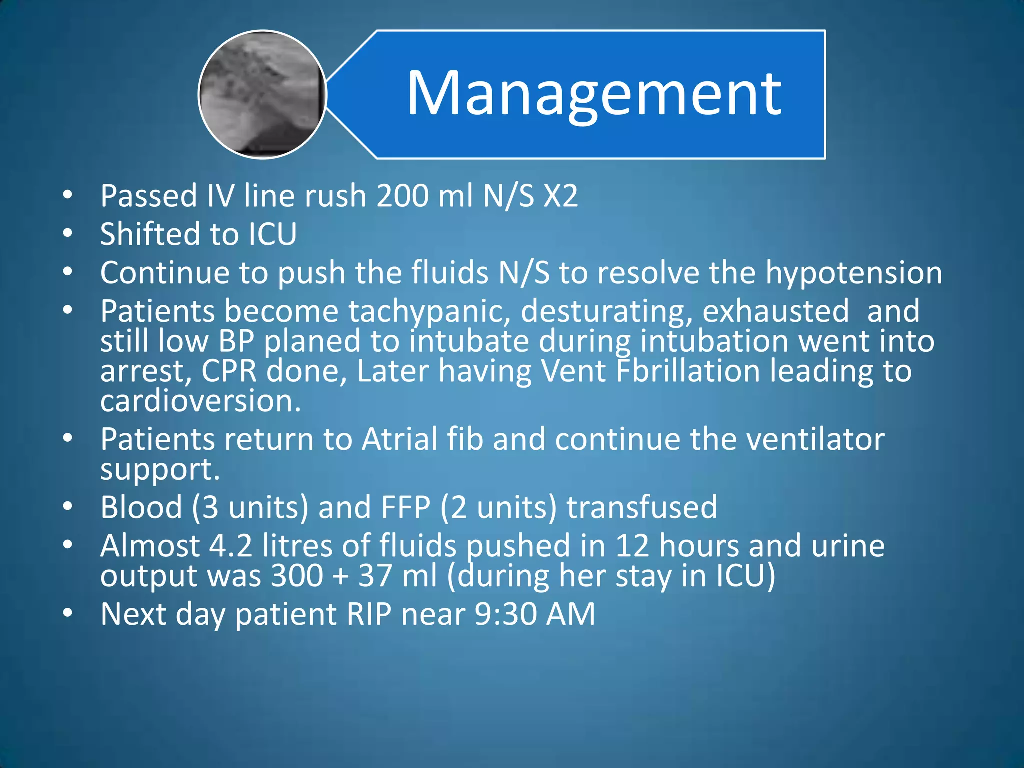 Management
•   Passed IV line rush 200 ml N/S X2
•   Shifted to ICU
•   Continue to push the fluids N/S to resolve the hypotension
•   Patients become tachypanic, desturating, exhausted and
    still low BP planed to intubate during intubation went into
    arrest, CPR done, Later having Vent Fbrillation leading to
    cardioversion.
•   Patients return to Atrial fib and continue the ventilator
    support.
•   Blood (3 units) and FFP (2 units) transfused
•   Almost 4.2 litres of fluids pushed in 12 hours and urine
    output was 300 + 37 ml (during her stay in ICU)
•   Next day patient RIP near 9:30 AM
 