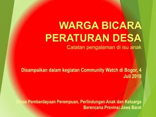 Disampaikan dalam kegiatan Community Watch di Bogor, 4
Juli 2018
WARGA BICARA
PERATURAN DESA
Catatan pengalaman di isu anak
Dinas Pemberdayaan Perempuan, Perlindungan Anak dan Keluarga
Berencana Provinsi Jawa Barat
 