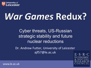 www.le.ac.uk
War Games Redux?
Dr. Andrew Futter, University of Leicester
ajf57@le.ac.uk
Cyber threats, US-Russian
strategic stability and future
nuclear reductions
 