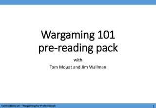 1Connections UK – Wargaming for ProfessionalsConnections UK – Wargaming for Professionals
Wargaming 101
pre-reading pack
with
Tom Mouat and Jim Wallman
1
 