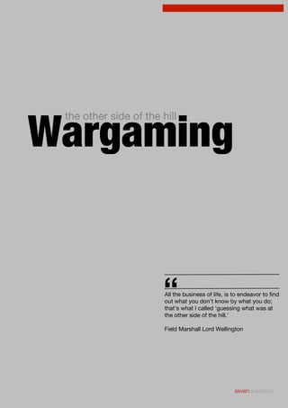 Wargaming
the other side of the hill

“

All the business of life, is to endeavor to find
out what you don't know by what you do;
that's what I called 'guessing what was at
the other side of the hill.'
Field Marshall Lord Wellington

sevenquestions

 