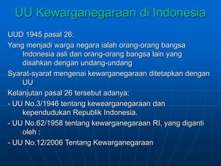 UU Kewarganegaraan di Indonesia
UUD 1945 pasal 26:
Yang menjadi warga negara ialah orang-orang bangsa
Indonesia asli dan orang-orang bangsa lain yang
disahkan dengan undang-undang
Syarat-syarat mengenai kewarganegaraan ditetapkan dengan
UU
Kelanjutan pasal 26 tersebut adanya:
- UU No.3/1946 tentang kewearganegaraan dan
kependudukan Republik Indonesia.
- UU No.62/1958 tentang kewarganegaraan RI, yang diganti
oleh :
- UU No.12/2006 Tentang Kewarganegaraan
 