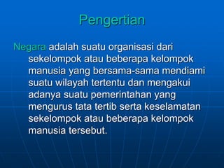Pengertian
Negara adalah suatu organisasi dari
sekelompok atau beberapa kelompok
manusia yang bersama-sama mendiami
suatu wilayah tertentu dan mengakui
adanya suatu pemerintahan yang
mengurus tata tertib serta keselamatan
sekelompok atau beberapa kelompok
manusia tersebut.
 