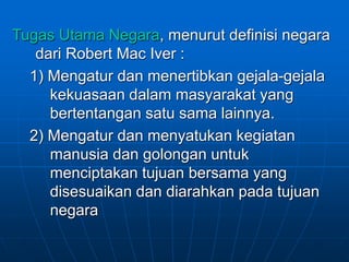 Tugas Utama Negara, menurut definisi negara
dari Robert Mac Iver :
1) Mengatur dan menertibkan gejala-gejala
kekuasaan dalam masyarakat yang
bertentangan satu sama lainnya.
2) Mengatur dan menyatukan kegiatan
manusia dan golongan untuk
menciptakan tujuan bersama yang
disesuaikan dan diarahkan pada tujuan
negara
 