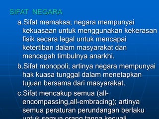 SIFAT NEGARA
a.Sifat memaksa; negara mempunyai
kekuasaan untuk menggunakan kekerasan
fisik secara legal untuk mencapai
ketertiban dalam masyarakat dan
mencegah timbulnya anarkhi.
b.Sifat monopoli; artinya negara mempunyai
hak kuasa tunggal dalam menetapkan
tujuan bersama dari masyarakat.
c.Sifat mencakup semua (all-
encompassing,all-embracing); artinya
semua peraturan perundangan berlaku
 