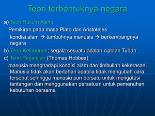 Teori terbentuknya negara
a) Teori Hukum Alam;
Pemikiran pada masa Plato dan Aristoteles
kondisi alam  tumbuhnya manusia  berkembangnya
negara
b) Teori Ketuhanan; segala sesuatu adalah ciptaan Tuhan
c) Teori Perjanjian (Thomas Hobbes);
manusia menghadapi kondisi alam dan timbullah kekerasan.
Manusia tidak akan bertahan apabila tidak mengubah cara
tersebut sehingga manusia pun bersatu untuk mengatasi
tantangan dan menggunakan persatuan untuk pemenuhan
kebutuhan bersama
 
