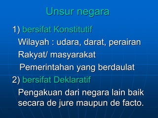 Unsur negara
1) bersifat Konstitutif
Wilayah : udara, darat, perairan
Rakyat/ masyarakat
Pemerintahan yang berdaulat
2) bersifat Deklaratif
Pengakuan dari negara lain baik
secara de jure maupun de facto.
 