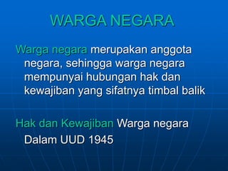 WARGA NEGARA
Warga negara merupakan anggota
negara, sehingga warga negara
mempunyai hubungan hak dan
kewajiban yang sifatnya timbal balik
Hak dan Kewajiban Warga negara
Dalam UUD 1945
 