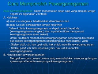 Cara Memperoleh Pewarganegaraan
Asas Kewarganegaraan, dalam menentukan siapa saja yang menjadi warga
negara ini digunakan 2 kriteria:
A. Kelahiran
a) asas ius sanguinis; berdasarkan darah/keturunan
b) asas ius soli; berdasarkan tempat kelahiran
Dalam kriteria kewarganegaraan ini dapat terjadi bi-patride
(kewarganegaraan rangkap) atau a-patride (tidak mempunyai
kewarganegaraan sama sekali).
Untuk itu dalam menentukan kewarganegaraan seseorang dikunakan
dua stelsel kewarganegaraan (disamping dua asas diatas), yaitu:
- Stelsel aktif, cth: hak opsi yaitu hak untuk memilih kewarganegaraan.
- Stelsel pasif, cth: hak repudiasi yaitu hak untuk menolak
kewarganegaraan.
B. Naturalisasi/ pewarganegaraan
Merupakan suatu proses hukum yang menyebabkan seseorang dengan
syarat-syarat tertentu mempunyai kewarganegaraan.
 