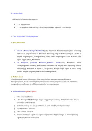 B. Dasar Hukum


 - Di Negara Indonesaia di atur dalam:


         UUD 1945 pasal 26
         UU No. 12 Tahun 2006 tentang Kewarganegaraan RI + Peraturan Pelaksananya




C. Cara Memperoleh Kewarganegaraan



1. Asas Kelahiran




         Ius Soli (Menurut Tempat Kelahiran) yaitu; Penentuan status kewarganegaraan seseorang
         berdasarkan tempat dimana ia dilahirkan. Seseorang yang dilahirkan di negara A maka ia
         menjadi warga negara A, walaupun orang tuanya adalah warga negara B. asas ini dianut oleh
         negara Inggris, Mesir, Amerika dll
         Ius   Sanguinis     (Menurut      Keturunan/Pertalian   Darah) yaitu;   Penentuan     status
         kewarganegaraan seseorang berdasarkan keturunan dari negara mana seseorang berasal
         Seseorang yg dilahirkan di negara A, tetapi orang tuanya warga negara B, maka orang
         tersebut menjadi warga negara B.(dianut oleh negara RRC)


2. Naturalisasi
Adalah suatu perbuatan hukum yang dapat menyebabkan seseorang memperoleh status
kewarganegaraan, Misal : seseorang memperoleh status kewarganegaraan akibat dari pernikahan,
mengajukan permohonan, memilih/menolak status kewarganegaraan



a. Naturalisasi Biasa Syarat – syarat :


    1.   Telah berusia 21 Tahun
    2. Lahir di wilayah RI / bertempat tinggal yang paling akhir min. 5 thn berturut-turut atau 10
         tahun tidak berturut-turut
    3. Apabila ia seorang laki-laki yg sdh kawin, ia perlu mendpt persetujuan istrinya
    4. Dapat berbahasa Indonesia
    5.   Sehat jasmani & rokhani
    6. Bersedia membayar kepada kas negara uang sejumlah Rp.500 sampai 10.000 bergantung
         kepada penghasilan setiap bulan
 