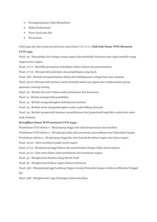 Pewarganegaraan (Opsi/Repudiasi)
        Akibat Perkawinan
        Turut Ayah atau Ibu
        Pernyataan


Lihat juga alur dan syarat permohonan naturalisasi klik di sini Hak-hak Dasar WNI Menurut
UUD 1945
Pasal. 26 : Menyatakan diri sebagai warga negara dan penduduk Indonesia atau ingin menjadi warga
negara suatu negara.
Pasal. 27 (1) : Memiliki persamaan kedudukan dalam hukum dan pemerintahan
Pasal. 27 (2) : Memperoleh pekerjaan dan penghidupan yang layak
Pasal. 28A : Berhak mempertahankan hidup dan kehidupannya sebagai hak asasi manusia
Pasal. 29 (2): Memperoleh jaminan untuk memeluk salah satu agama dan melaksanakan ajaran
agamanya masing-masing.
Pasal. 30 : Berhak ikut serta dalam usaha pertahanan dan keamanan
Pasal. 31 : Berhak memperoleh pendidikan
Pasal. 32 : Berhak mengembangkan kebudayaan nasional
Pasal. 33 : Berhak untuk mengembangkan usaha-usaha bidang ekonomi
Pasal. 34 : Berhak memperoleh jaminan pemerliharaan dari pemerintah bagi fakir miskin dan anak-
anak terlantar
Kewajiban Dasar WNI menurut UUD 1945 :
Pembukaan UUD Alenia-1 : Menjunjung tinggi nilai-nilai kemanusiaan dan keadilan
Pembukaan UUD Alenia-2 : Menghargai nilai-nilai persatuan, kemerdekaan dan kedaulatan bangsa
Pembukaan Alenia-4 : Menjunjung tinggi dan setia kepada konstitusi negara dan dasar negara
Pasal. 23 (2) : Setia membayar pajak untuk negara
Pasal. 27 (1) : Menjunjung tinggi hukum dan pemrintahan dengan tidak ada kecualinya
Pasal. 30 (1) : Ikut serta dalam usaha pertahanan dan keamanan negara
Pasal. 35 : Menghormati bendera Sang Merah Putih
Pasal. 36 : Menghormati bahasa negara Bahasa Indonesia
Pasal. 36A : Menjunjungtinggi Lambang Negara Garuda Pancasila dengan semboyan Bhineka Tunggal
Ika
Pasal. 36B : Menghormati Lagu Kebangsan Indonesia Raya
 