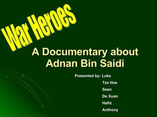 A Documentary about Adnan Bin Saidi War Heroes Presented by: Luke Tze Hoe Sean De Xuan Hafiz Anthony 