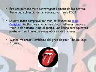 • Era una persona molt extravagant i amant de les festes.
  Tenia una col·lecció de perruques... en tenia 200 !

• La seva mare comprava per menjar llaunes de sopa
  Campbell. Molts dies eren el seu dinar i ell acostumava a
  triar la de tomata. Amb el temps, una llauna com aquestes
  protagonitzaria una de seves obres més famoses.

• Warhol va crear l'emblema del grup de rock The Rollings
  Stones.
 